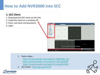 How to Add NVR3000 into SCC 
1. SCC Client 
1. Download the SCC client via the link. 
2. Install the client on a windows PC. 
3. Enter username and password. 
4. Login 
1. Demo video : 
https://www.youtube.com/watch?v=l8yb2M4u_HU 
https://www.youtube.com/watch?v=zZFZuqFRcd8 
https://www.youtube.com/watch?v=uCJw4UzYtC8 
2. SCC Client : http://goo.gl/HsVI7D 
 