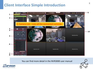 7 
Client Interface Simple Introduction 
2. Camera List – Lists all the connected cameras. 
You can find more detail in the NVR3000 user manual 
 
