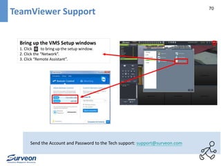 70 TeamViewer Support 
Bring up the VMS Setup windows 
1. Click to bring up the setup window. 
2. Click the “Network”. 
3. Click “Remote Assistant”. 
Send the Account and Password to the Tech support: support@surveon.com 
 