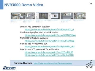 74 NVR3000 Demo Video 
Control PTZ camera in liveview 
https://www.youtube.com/watch?v=i8YmzCaQ2_o 
Use instant playback to do quick replay 
https://www.youtube.com/watch?v=wvWOZKXVJNw 
NVR3000 VI feature overview 
https://www.youtube.com/watch?v=mKUS4J3fWzg 
How to add NVR3000 to SCC 
https://www.youtube.com/watch?v=l8yb2M4u_HU 
How to use SCC to control TV wall matrix 
https://www.youtube.com/watch?v=zZFZuqFRcd8 
https://www.youtube.com/watch?v=uCJw4UzYtC8 
Surveon Channels : https://www.youtube.com/user/faesurvxxn/videos 
 