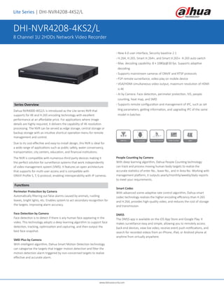 www.dahuasecurity.com
DHI-NVR4208-4KS2/L
8 Channel 1U 2HDDs Network Video Recorder
Lite Series | DHI-NVR4208-4KS2/L
Series Overview
Dahua NVR4000-4KS2/L is introduced as the Lite series NVR that
supports for 4K and H.265 encoding technology with excellent
performance at an affordable price. For applications where image
details are highly required, it delivers the capability of 4K resolution
processing. The NVR can be served as edge storage, central storage or
backup storage with an intuitive shortcut operation menu for remote
management and control.
Due to its cost-effective and easy-to-install design, this NVR is ideal for
a wide range of applications such as public safety, water conservancy,
transportation, city centers, education, and financial institutions.
The NVR is compatible with numerous third-party devices making it
the perfect solution for surveillance systems that work independently
of video management system (VMS). It features an open architecture
that supports for multi-user access and is compatible with
ONVIF Profile S, T, G protocol, enabling interoperability with IP cameras.
· New 4.0 user interface, Security baseline 2.1
· H.264, H.265, Smart H.264+, and Smart H.265+. H.265 auto switch
· Max. decoding capability: 8 × 1080p@30 fps. Supports adaptive
decoding
· Supports mainstream cameras of ONVIF and RTSP protocols
· P2P remote surveillance, video play on mobile device
· VGA/HDMI simultaneous video output, maximum resolution of HDMI
is 4K
· AI by Camera: Face detection, perimeter protection, IVS, people
counting, heat map, and SMD
· Supports remote configuration and management of IPC, such as set
ting parameters, getting information, and upgrading IPC of the same
model in batches
Functions
Perimeter Protection by Camera
Automatically filtering out false alarms caused by animals, rustling
leaves, bright lights, etc. Enables system to act secondary recognition for
the targets. Improving alarm accuracy.
Face Detection by Camera
Face detection is to detect if there is any human face appearing in the
video. This technology adopts a deep learning algorithm to support face
detection, tracking, optimization and capturing, and then output the
best face snapshot.
SMD Plus by Camera
With intelligent algorithm, Dahua Smart Motion Detection technology
can categorize the targets that trigger motion detection and filter the
motion detection alarm triggered by non-concerned targets to realize
effective and accurate alarm.
People Counting by Camera
With deep learning algorithm, Dahua People Counting technology
can track and process moving human body targets to realize the
accurate statistics of enter No., leave No., and In Area No. Working with
management platform, it outputs yearly/monthly/weekly/daily reports
to meet your requirements.
Smart Codec
With advanced scene-adaptive rate control algorithm, Dahua smart
codec technology realizes the higher encoding efficiency than H.265
and H.264, provides high-quality video, and reduces the cost of storage
and transmission.
DMSS
The DMSS app is available on the iOS App Store and Google Play. It
makes surveillance easy and simple, allowing you to remotely access
back-end devices, view live video, receive event push notifications, and
search for recorded videos from an iPhone, iPad, or Android phone at
anytime from virtually anywhere.
 