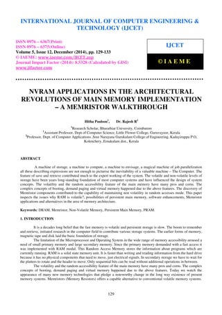 Proceedings of the International Conference on Emerging Trends in Engineering and Management (ICETEM14)
30 – 31, December 2014, Ernakulam, India
129
NVRAM APPLICATIONS IN THE ARCHITECTURAL
REVOLUTIONS OF MAIN MEMORY IMPLEMENTATION
– A MEMRISTOR WALKTHROUGH
Hitha Paulson1
, Dr. Rajesh R2
1
Research Scholar, Bharathiar University, Coimbatore
1
Assistant Professor, Dept of Computer Science, Little Flower College, Guruvayoor, Kerala
2
Professor, Dept. of Computer Applications ,Sree Narayana Gurukulam College of Engineering, Kadayiruppu P.O,
Kolenchery, Ernakulam dist., Kerala
ABSTRACT
A machine of storage, a machine to compute, a machine to envisage, a magical machine of job parallelization
all these describing expressions are not enough to picturise the inevitability of a valuable machine – The Computer. The
feature of save and retrieve contributed much to the expert working of the system. The volatile and non-volatile levels of
storage have been years long-standing foundation of most computer systems and have influenced the design of system
concepts. The volatility and the random accessibility feature of the main memory have many pros and corns. The
complex concepts of booting, demand paging and virtual memory happened due to the above features. The discovery of
Memristor components contributed to the capability of maintaining non volatility in random accesses mode. This paper
inspects the issues why RAM is volatile?, possibilities of persistent main memory, software enhancements, Memristor
applications and alternatives in the area of memory architecture.
Keywords: DRAM, Memristor, Non-Volatile Memory, Persistent Main Memory, PRAM.
1. INTRODUCTION
It is a decades long belief that the fast memory is volatile and persistent storage is slow. The boom to remember
and retrieve, initiated research in the computer field to contribute various storage systems. The earlier forms of memory,
magnetic tape and disk laid the basic foundation of storage.
The limitation of the Microprocessor and Operating System in the wide range of memory accessibility aroused a
need of small primary memory and large secondary memory. Since the primary memory demanded with a fast access it
was implemented with RAM modal. This Random Access Memory stores the information about programs which are
currently running. RAM is a solid state memory unit. It is faster than writing and reading information from the hard drive
because it has no physical components that need to move, just electrical signals. In secondary storage we have to wait for
the platters to rotate and the header to move. Only sequential bits can be read without additional operations in between.
The volatility and the random accessibility feature of the main memory have many pros and corns. The complex
concepts of booting, demand paging and virtual memory happened due to the above features. Today we watch the
appearance of many new memory technologies that pledge a noteworthy change in the long way existence of present
memory systems. Memristors (Memory Resistors) offers a capable alternative to conventional volatile memory systems.
INTERNATIONAL JOURNAL OF COMPUTER ENGINEERING &
TECHNOLOGY (IJCET)
ISSN 0976 – 6367(Print)
ISSN 0976 – 6375(Online)
Volume 5, Issue 12, December (2014), pp. 129-133
© IAEME: www.iaeme.com/IJCET.asp
Journal Impact Factor (2014): 8.5328 (Calculated by GISI)
www.jifactor.com
IJCET
© I A E M E
 