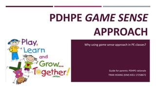 PDHPE GAME SENSE 
APPROACH 
Why using game sense approach in PE classes? 
Guide for parents: PDHPE rationale 
TRAN HOANG (KIM) KIEU 17258672 
 