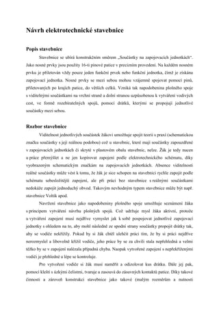 Návrh elektrotechnické stavebnice

Popis stavebnice
       Stavebnice se ubírá konstrukčním směrem „Součástky na zapojovacích jednotkách“.
Jako nosné prvky jsou použity 16-ti pinové patice v precizním provedení. Na každém nosném
prvku je přiletován vždy pouze jeden funkční prvek nebo funkční jednotka, čímž je získána
zapojovací jednotka. Nosné prvky se mezi sebou mohou vzájemně spojovat pomocí pinů,
přiletovaných po krajích patice, do větších celků. Vzniká tak napodobenina plošného spoje
s viditelnými součástkami na vrchní straně a dolní stranou uzpůsobenou k vytváření vodivých
cest, ve formě rozebíratelných spojů, pomocí drátků, kterými se propojují jednotlivé
součástky mezi sebou.


Rozbor stavebnice
       Viditelnost jednotlivých součástek žákovi umožňuje spojit teorii s praxí (schematickou
značku součástky s její reálnou podobou) což u stavebnic, které mají součástky zapouzdřené
v zapojovacích jednotkách či skryté v plastovém obalu stavebnic, nelze. Žák je tedy nucen
u práce přemýšlet a ne jen kopírovat zapojení podle elektrotechnického schématu, díky
vyobrazeným schematickým značkám na zapojovacích jednotkách. Absence viditelnosti
reálné součástky může vést k tomu, že žák je sice schopen na stavebnici rychle zapojit podle
schématu sebesložitější zapojení, ale při práci bez stavebnice s reálnými součástkami
nedokáže zapojit jednoduchý obvod. Takovým nevhodným typem stavebnice může být např.
stavebnice Voltík apod.
       Navržení stavebnice jako napodobeniny plošného spoje umožňuje seznámení žáka
s principem vytváření návrhu plošných spojů. Což udržuje mysl žáka aktivní, protože
u vytváření zapojení musí nejdříve vymyslet jak k sobě pospojovat jednotlivé zapojovací
jednotky s ohledem na to, aby mohl následně ze spodní strany součástky propojit drátky tak,
aby se vodiče nekřížily. Pokud by si žák chtěl ulehčit práci tím, že by si práci nejdříve
nerozmyslel a libovolně křížil vodiče, jeho práce by se za chvíli stala nepřehledná a velmi
těžko by se v zapojení nalézala případná chyba. Naopak vytvořené zapojení s nepřekříženými
vodiči je přehledné a lépe se kontroluje.
       Pro vytvoření vodiče si žák musí naměřit a odizolovat kus drátku. Dále jej pak,
pomocí kleští s úzkými čelistmi, tvaruje a zasouvá do zásuvných kontaktů patice. Díky takové
činnosti a zároveň konstrukci stavebnice jako takové (malým rozměrům a nutnosti
 