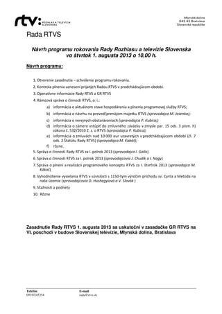 Rada RTVS
Telefón E-mail
0919/245354 rada@rtvs.sk
Návrh programu rokovania Rady Rozhlasu a televízie Slovenska
vo štvrtok 1. augusta 2013 o 10,00 h.
Návrh programu:
1. Otvorenie zasadnutia – schválenie programu rokovania.
2. Kontrola plnenia uznesení prijatých Radou RTVS v predchádzajúcom období.
3. Operatívne informácie Rady RTVS a GR RTVS
4. Rámcová správa o činnosti RTVS, o. i.:
a) informácia o aktuálnom stave hospodárenia a plnenia programovej služby RTVS;
b) informácia o návrhu na prevod/prenájom majetku RTVS (spravodajca M. Jesenko);
c) informácia o verejných obstarávaniach (spravodajca P. Kubica);
d) informácia o zámere vstúpiť do zmluvného záväzku v zmysle par. 15 ods. 3 písm. h)
zákona č. 532/2010 Z. z. o RTVS (spravodajca P. Kubica);
e) informácia o zmluvách nad 10 000 eur uzavretých v predchádzajúcom období (čl. 7
ods. 2 Štatútu Rady RTVS) (spravodajca M. Kabát);
f) rôzne.
5. Správa o činnosti Rady RTVS za I. polrok 2013 (spravodajca I. Gallo)
6. Správa o činnosti RTVS za I. polrok 2013 (spravodajcovia J. Chudík a I. Nagy)
7. Správa o plnení a realizácii programového konceptu RTVS za I. štvrťrok 2013 (spravodajca M.
Kákoš)
8. Vyhodnotenie vysielania RTVS v súvislosti s 1150-tym výročím príchodu sv. Cyrila a Metoda na
naše územie (spravodajcovia D. Hushegyiová a V. Slovák )
9. Sťažnosti a podnety
10. Rôzne
Zasadnutie Rady RTVS 1. augusta 2013 sa uskutoční v zasadačke GR RTVS na
VI. poschodí v budove Slovenskej televízie, Mlynská dolina, Bratislava
 