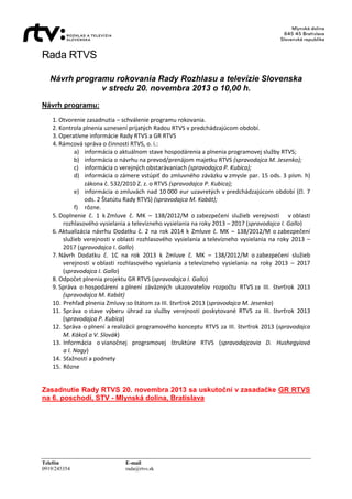 Rada RTVS
Návrh programu rokovania Rady Rozhlasu a televízie Slovenska
v stredu 20. novembra 2013 o 10,00 h.
Návrh programu:
1. Otvorenie zasadnutia – schválenie programu rokovania.
2. Kontrola plnenia uznesení prijatých Radou RTVS v predchádzajúcom období.
3. Operatívne informácie Rady RTVS a GR RTVS
4. Rámcová správa o činnosti RTVS, o. i.:
a) informácia o aktuálnom stave hospodárenia a plnenia programovej služby RTVS;
b) informácia o návrhu na prevod/prenájom majetku RTVS (spravodajca M. Jesenko);
c) informácia o verejných obstarávaniach (spravodajca P. Kubica);
d) informácia o zámere vstúpiť do zmluvného záväzku v zmysle par. 15 ods. 3 písm. h)
zákona č. 532/2010 Z. z. o RTVS (spravodajca P. Kubica);
e) informácia o zmluvách nad 10 000 eur uzavretých v predchádzajúcom období (čl. 7
ods. 2 Štatútu Rady RTVS) (spravodajca M. Kabát);
f) rôzne.
5. Doplnenie č. 1 k Zmluve č. MK – 138/2012/M o zabezpečení služieb verejnosti v oblasti
rozhlasového vysielania a televízneho vysielania na roky 2013 – 2017 (spravodajca I. Gallo)
6. Aktualizácia návrhu Dodatku č. 2 na rok 2014 k Zmluve č. MK – 138/2012/M o zabezpečení
služieb verejnosti v oblasti rozhlasového vysielania a televízneho vysielania na roky 2013 –
2017 (spravodajca I. Gallo)
7. Návrh Dodatku č. 1C na rok 2013 k Zmluve č. MK – 138/2012/M o zabezpečení služieb
verejnosti v oblasti rozhlasového vysielania a televízneho vysielania na roky 2013 – 2017
(spravodajca I. Gallo)
8. Odpočet plnenia projektu GR RTVS (spravodajca I. Gallo)
9. Správa o hospodárení a plnení záväzných ukazovateľov rozpočtu RTVS za III. štvrťrok 2013
(spravodajca M. Kabát)
10. Prehľad plnenia Zmluvy so štátom za III. štvrťrok 2013 (spravodajca M. Jesenko)
11. Správa o stave výberu úhrad za služby verejnosti poskytované RTVS za III. štvrťrok 2013
(spravodajca P. Kubica)
12. Správa o plnení a realizácii programového konceptu RTVS za III. štvrťrok 2013 (spravodajca
M. Kákoš a V. Slovák)
13. Informácia o vianočnej programovej štruktúre RTVS (spravodajcovia D. Hushegyiová
a I. Nagy)
14. Sťažnosti a podnety
15. Rôzne

Zasadnutie Rady RTVS 20. novembra 2013 sa uskutoční v zasadačke GR RTVS
na 6. poschodí, STV - Mlynská dolina, Bratislava

Telefón
0919/245354

E-mail
rada@rtvs.sk

 