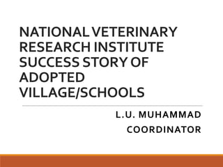 NATIONALVETERINARY
RESEARCH INSTITUTE
SUCCESS STORYOF
ADOPTED
VILLAGE/SCHOOLS
L.U. MUHAMMAD
COORDINATOR
 
