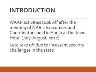 INTRODUCTION
WAAP activities took off after the
meeting of NARIs Executives and
Coordinators held in Abuja at the Jewel
Hotel (July-August, 2012)
Late take off due to incessant security
challenges in the state
 