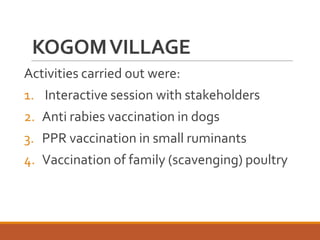 KOGOMVILLAGE
Activities carried out were:
1. Interactive session with stakeholders
2. Anti rabies vaccination in dogs
3. PPR vaccination in small ruminants
4. Vaccination of family (scavenging) poultry
 
