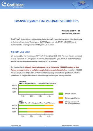 GV-NVR System Lite Vs QNAP VS-2008 Pro

                                                                           Article ID: GV38-11-3-24
                                                                           Release Date: 3/24/2011


The GV-NVR System Lite is a light-weight and ultra-slim NVR system that can record video files directly
to the internal hard drives. We compared GV-NVR System Lite with QNAP’s VS-2008 Pro and
summarized the advantages of GV-NVR System Lite as below.



Smooth Live View
We compared the live view images of GV-NVR System Lite and VS-2008 Pro when they are connected
to up to 4 channels of 1.3 megapixel IP cameras. Under all codec types, GV-NVR System Lite shows
smooth live view when simultaneously connecting to 4 IP channels.


On the other hand, although claiming to support up to 8 channels, VS-2008 Pro starts to drop
frames when connecting to multiple megapixel cameras as indicated below. In addition, VS-2008
Pro can only support 30 fps at D1 or VGA resolution according to its software specification, which is
problematic as megapixel IP cameras are increasingly becoming the industry-standard.




GeoVision Inc.                                   1                        Revision Date: 3/24/2011
 