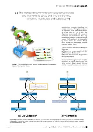 7
Process Mining monograph
monograph novática Special English Edition - 2013/2014 Annual Selection of Articles
Figure 2. IT-supported Processes Record in Detail Which Activities Were
Executed When and by Whom.
organizations currently struggling with
complex processes. Through an analysis of
the sequence of events and their time stamps,
the actual processes can be fully and
objectively reconstructed and weaknesses
uncovered. The information in the IT logs
canbeused toautomaticallygenerateprocess
models, which can then be further enriched
by process metrics also extracted directly
out of the log data (for example execution
times and waiting times).
Typical questions that Process Mining can
answer are:
What does my process actually look like?
Where are the bottlenecks?
 Are there deviations from the prescribed
or described process?
In order to optimize a process, one must first
understand the current process reality - the
‘As-is’ process. This is usually far from
simple, because business processes are
The manual discovery through classical workshops
and interviews is costly and time-consuming,
remaining incomplete and subjective
“
”
Figure 3. Process Visualization of the Refund Process for Cases Were Started Via the Call Center (a) and Via the Internet Portal (b).
In the case of the internet cases missing information has to be requested too often. In the call center-initiated process, however,
the problem does not exist.
 