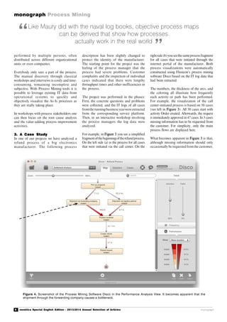 8 novática Special English Edition - 2013/2014 Annual Selection of Articles
monograph Process Mining
monograph
Like Maury did with the naval log books, objective process maps
can be derived that show how processes
actually work in the real world
performed by multiple persons, often
distributed across different organizational
units or even companies.
Everybody only sees a part of the process.
The manual discovery through classical
workshops and interviews is costly and time-
consuming, remaining incomplete and
subjective. With Process Mining tools it is
possible to leverage existing IT data from
operational systems to quickly and
objectively visualize the As-Is processes as
they are really taking place.
In workshops with process stakeholders one
can then focus on the root cause analysis
and the value-adding process improvement
activities.
3. A Case Study
In one of our projects we have analyzed a
refund process of a big electronics
manufacturer. The following process
description has been slightly changed to
protect the identity of the manufacturer.
The starting point for the project was the
feeling of the process manager that the
process had severe problems. Customer
complaints and the inspection of individual
cases indicated that there were lengthy
throughput times and other inefficiencies in
the process.
The project was performed in the phases:
First, the concrete questions and problems
were collected, and the IT logs of all cases
fromthe runningbusiness yearwere extracted
from the corresponding service platform.
Then, in an interactive workshop involving
the process managers the log data were
analyzed.
For example, in Figure 3 you see a simplified
fragmentofthebeginningoftherefundprocess.
On the left side (a) is the process for all cases
that were initiated via the call center. On the
rightside(b)youseethesameprocessfragment
for all cases that were initiated through the
internet portal of the manufacturer. Both
process visualizations were automatically
constructed using Fluxicon’s process mining
software Disco based on the IT log data that
had been extracted.
The numbers, the thickness of the arcs, and
the coloring all illustrate how frequently
each activity or path has been performed.
For example, the visualization of the call
center-initiated process is based on 50 cases
(see left in Figure 3). All 50 cases start with
activity Order created. Afterwards, the request
is immediately approved in 47 cases. In 3 cases
missing information has to be requested from
the customer. For simplicity, only the main
process flows are displayed here.
What becomes apparent in Figure 3 is that,
although missing information should only
occasionally be requested fromthe customer,
“
”
Figure 4. Screenshot of the Process Mining Software Disco in the Performance Analysis View. It becomes apparent that the
shipment through the forwarding company causes a bottleneck.
 
