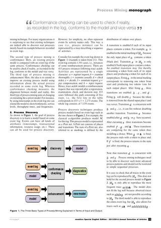 11
Process Mining monograph
monograph novática Special English Edition - 2013/2014 Annual Selection of Articles
Figure 1. The Three Basic Types of Process Mining Explained in Terms of Input and Output.
Conformance checking can be used to check if reality,
as recorded in the log, conforms to the model and vice versa
mining technique. For many organizations it
is surprising to see that existing techniques
are indeed able to discover real processes
merely based on example behaviors recorded
in event logs.
The second type of process mining is
conformance. Here, an existing process
model is compared with an event log of the
same process. Conformance checking can
be used to check if reality, as recorded in the
log, conforms to the model and vice versa.
The third type of process mining is
enhancement. Here, the idea is to extend or
improve an existing process model using
information about the actual process
recorded in some event log. Whereas
conformance checking measures the
alignment between model and reality, this
third type ofprocessmining aims at changing
or extending the a-priori model. For instance,
by using timestamps in the event log one can
extend the model to show bottlenecks, service
levels, throughput times, and frequencies.
2. Process Discovery
As shown in Figure 1, the goal of process
discovery is to learn a model based on some
event log. Events can have all kinds of
attributes (timestamps, transactional
information, resource usage, etc.). These
can all be used for process discovery.
However, for simplicity, we often represent
events by activity names only. This way, a
case (i.e., process instance) can be
represented by a trace describing a sequence
of activities.
Consider for example the event log shown in
Figure 1 (example is taken from [1]). This
event log contains 1,391 cases, i.e., instances
of some reimbursement process. There are
455 process instances following trace acdeh.
Activities are represented by a single
character:  = register request, b = examine
thoroughly, c = examine casually, d = check
ticket, e = decide, f = reinitiate request, g =
pay compensation, and h = reject request.
Hence, trace acdeh models a reimbursement
request that was rejected after a registration,
examination, check, and decision step. 455
cases followed this path consisting of five
steps, i.e., the first line in the table
corresponds to 455 x 5 = 2,275 events. The
whole log consists of 7,539 events.
Process discovery techniques produce
process models based on event logs such as
the one shown in Figure 2. For example, the
classical -algorithm produces model M1
forthislog.Thisprocessmodelis represented
as a Petri net. A Petri net consists of places
and transitions. The state of a Petri net, also
referred to as marking, is defined by the
distribution of tokens over places.
A transition is enabled if each of its input
places contains a token. For example, is
enabledintheinitial markingof ,because
the only input place of contains a token
(black dot). Transition in is only
enabled if both input places contain a token.
An enabled transition may fire thereby
consuming a token from each of its input
places and producing a token for each of its
outputplaces. Firing inthe initial marking
corresponds to removing one token from
start and producing two tokens (one for
each output place). After firing , three
transitions are enabled: , , and .
Firing will disable because the token
is removed from the shared input place (and
vice versa). Transition is concurrent with
and , i.e., it can fire without disabling
another transition. Transition becomes
enabled after and or have occurred.
After executing three transitions become
enabled: , , and . These transitions
are competing for the same token thus
modeling a choice. When or is fired,
the process ends with a token in place end.
If is fired, the process returns to the state
just after executing .
Note that transition is concurrent with
and . Process mining techniques need
to be able to discover such more advanced
process patterns and should not be restricted
to simple sequential processes.
It is easy to check that all traces in the event
log can be reproduced by . This does not
hold for the second process model in Figure
2. is only able to reproduce the most
frequent trace . The model does
not fit the log well because observed traces
such as are not possible according
to . The third model is able to reproduce
the entire event log, but also allows for
traces such as and .
“ ”
 