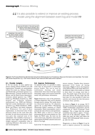 14 novática Special English Edition - 2013/2014 Annual Selection of Articles
monograph Process Mining
monograph
It is also possible to extend or improve an existing process
model using the alignment between event log and model“ ”
Figure 3. The Process Model Can Be Extended Using Event Attributes Such as Timestamps, Resource Information and Case Data. The model
also shows frequencies, e.g. 1,537 times a decision was made and 930 cases where rejected.!
5.1. Provide Insights
In the last decade, we have applied our
process mining software ProM in over 100
organizations. Examples are municipalities
(about 20 in total, e.g., Alkmaar, Heusden,
and Harderwijk), government agencies (e.g.,
Rijkswaterstaat, Centraal Justitieel Incasso
Bureau, and the Dutch Justice department),
insurance related agencies (e.g., UWV),
banks (e.g., INGBank), hospitals (e.g., AMC
hospital and Catharina hospital),
multinationals (e.g., DSM and Deloitte),
high-tech system manufacturers and their
customers (e.g., Philips Healthcare, ASML,
Ricoh, and Thales), and media companies
(e.g., Winkwaves). For each of these
organizations, we discovered some of their
processes based on the event data they
provided. In each discovered process, there
were parts that surprised some of the
stakeholders. The variability of processes is
typically much bigger than expected. Such
insights represent a tremendous value as
surprising differences often point to waste
and mismanagement.
5.2. Improve Performance
As explained earlier, it is possible to replay
event logs on discovered or hand-made
process models. This can be used for
conformance checking and model
enhancement. Since most event logs contain
timestamps, replay can be used to extend the
model with performance information.
Figure 4 illustrates some of the performan-
ce-related diagnostics that can be obtained
through process mining. The model shown
was discovered based on 745 objections
against the so-called WOZ ("Waardering
Onroerende Zaken") valuation in a Dutch
municipality. Dutch municipalities need to
estimate the value of houses and apartments.
The WOZ value is used as a basis for
determining the real-estate property tax. The
higher the WOZ value, the more tax the
owner needs to pay. Therefore, many citizens
appeal against the WOZ valuation and assert
that it is too high.
Each of the 745 objections corresponds to a
process instance. Together these instances
generated 9,583 events all having
timestamps. Figure 4 shows the frequency
of the different paths in the model. Moreover,
the different stages of the model are colored
to show where, on average, most time is
spent. The purple stages of the process take
most time whereas the blue stages take the
least time. It is also possible to select two
activities and measure the time that passes
in-between these activities.
As shown in Figure 4, on average, 202.73
days passin-between the completionof activity
"OZ02 Voorbereiden" (preparation) and the
completion of "OZ16 Uitspraak" (final
judgment). This is longer than the average
overall flow time which is approx. 178 days.
About 416 of the objections (approx. 56%)
follow this route; the other cases follow the
branch "OZ15 Zelf uitspraak" which, on avera-
ge, takes less time.
Diagnostics as shown in Figure 4 can be
used to improve processes by removing
 