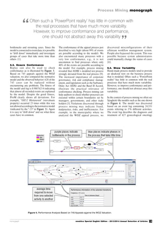15
Process Mining monograph
monograph novática Special English Edition - 2013/2014 Annual Selection of Articles
Figure 4. Performance Analysis Based on 745 Appeals against the WOZ Valuation.
bottlenecks and rerouting cases. Since the
modelis connectedto eventdata,itis possible
to "drill down" immediately and investigate
groups of cases that take more time than
others [1].
5.3. Ensure Conformance
Replay can also be used to check
conformance as is illustrated by Figure 5.
Based on 745 appeals against the WOZ
valuation, we also compared the normative
model and the observed behavior: 628 of the
745 cases can be replayed without
encountering any problems. The fitness of
the model and log is 0.98876214 indicating
that almost all recorded events are explained
by the model. Despite the good fitness,
ProM clearly shows all deviations. For
example, "OZ12 Hertaxeren" (reevaluate
property) occurred 23 times while this was
notallowedaccordingto thenormativemodel
(indicated by the "-23" in Figure 5). Again
it is easy to "drill down" and see what these
cases have in common.
The conformance of the appeal process just
described is very high (about 99% of events
are possible according to the model). We
also encountered many processes with a
very low conformance, e.g., it is not
uncommon to find processes where only
40% of the events are possible according to
the model. For example, process mining
revealed that ASML’s modeled test process
strongly deviated from the real process [9].
The increased importance of corporate
governance, risk and compliance manag-
ement, and legislation such as the Sarbanes-
Oxley Act (SOX) and the Basel II Accord,
illustrate the practical relevance of
conformance checking. Process mining can
help auditors to check whether processes are
executed within certain boundaries set by
managers, governments, and other stake
holders [3]. Violations discovered through
process mining may indicate fraud,
malpractice, risks, and inefficiencies. For
example, in the municipality where we
analyzed the WOZ appeal process, we
discovered misconfigurations of their
eiStream workflow management system.
People also bypassed the system. This was
possible because system administrators
could manually change the status of cases
[8].
5.4. Show Variability
Hand-made process models tend to provide
an idealized view on the business process
that is modeled. Often such a "PowerPoint
reality" has little in common with the real
processes that have much more variability.
However, to improve conformance and per-
formance, one should not abstract away this
variability.
In the context of process mining we often see
Spaghetti-like models such as the one shown
in Figure 6. The model was discovered
based on an event log containing 24,331
events referring to 376 different activities.
The event log describes the diagnosis and
treatment of 627 gynecological oncology
Often such a ‘PowerPoint reality’ has little in common with
the real processes that have much more variability.
However, to improve conformance and performance,
one should not abstract away this variability
“
”
 