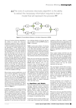 19
Process Mining monograph
monograph novática Special English Edition - 2013/2014 Annual Selection of Articles
The core of a process discovery algorithm is
the ability to extract the necessary
information required to learn a model that
will represent the process. Process discovery
is often an unsupervised learning task, since
the algorithm is usually exposed only to
positive examples, i.e., successful executions
of the process under study: in the example of
the introduction, we were only exposed to
what the alien plans to do, but we do not
know what the alien does not plan to do.
This complicates the learning task, since
process discovery algorithms are expected
to produce models that are both precise (the
model produced should not deviate much
from the behavior seen) and general (the
model should generalize the patterns
observed in the log) [4]. Obviously, the
presence of negative examples would help
the discovery algorithm into improving these
two quality metrics, but negative information
is often not available on IT logs.
How to learn a process model from a set of
traces? Various algorithms exist nowadays
for various models (see Section 4).
However, let us use the alien’s example to
reason on the discovery of the BPMN model
above. If we focus on the first letter of the
sequence (I), it is sometimes followed by A
and sometimes by B, and always (except for
the first occurrence) preceded by E. These
observations can be expressed graphically as
shown in Figure 4.
In BPMN notation, the or-exclusive relation
between the occurrences of either A or B
after I is modeled by using the ‘x’ gateway.
The precedence between E and I is modeled
by an edge connecting both letters in the
model. Symmetrically, E is preceded either
by M or by X. Also, following A both C and
D occur in any order. The well-known alpha
algorithm [5] can find most of these pair-
wise ordering relations in the log, and one
may use them to craft the BPMN model as
Table 1 illustrates.
Table 1 can be read as follows: if in the log
A precedes B always but B is unique (there
is no other letter preceded by A), then a
directed arc between A and B is created. If in
contrast there is always more than one letter
preceded byA,then an ‘+’ gatewayis inserted
between A and the letters preceded by A.
Thesometimes relation can be readsimilarly.
Hence one can scan the log to extract these
relations (worst-case quadratic in the size of
the log) and use the table to create the
BPMN model. However, this is a very
restrictive way of discovery since other
relations available in the BPMN notation
can also be hidden in the log, like the inclu-
sive-or relation, but the algorithm does not
consider them. Process discovery
algorithmsare alwaysin a trade-off between
the complexity of the algorithm and the
modeling capacity: the algorithm proposed
in this section could be extended to
consider also inclusive-or gateways, but
that may significantly complicate the
algorithm. Below we address informally
these and other issues.
4. Algorithms and Models
There are severalmodelsthat can be obtained
through different process discovery
algorithms: Petri nets, Event-driven Process
Chains, BPMN, C-Nets, Heuristic Nets,
Business Process Maps, among others.
Remarkably, most of these models are
supported by replay semantics that allow
one to simulate the model in order to certify
its adequacy in representing the log.
To describe each one of these models is out
of the scope of this article, but I can briefly
comment on Petri nets, which is a model
often produced by discovery algorithms, due
toitsformalsemanticsandabilitytorepresent
concurrency. For the model of our running
example, the corresponding Petri net that
would be discovered by most of the Petri net
discovery algorithms will be as shown in
Figure 5.
Those readers familiar with Petri nets will
find a perfect match between the underlying
behavior of the Petri net and the alien’s
trace. Notice that while in the BPMN model,
apart from the units of information (in this
case letters of the alphabet), there are other
model components (gateways) whose
semantics define the way the model
represents the log traces.
The same happens with the Petri net above,
where the circles correspond to the global
behavior of the model, which is distributed
amongthenet(onlysomecirclesaremarked).
While the discovery algorithm for BPMN
needs to find both the connections and
gateways, the analogous algorithm for Petri
nets must compute the circles and
connections.
Several techniques exist nowadays to
accomplish the discovery of Petri nets,
ranging from the log-ordering relations
extracted by the alpha algorithm, down to
very complex graph-based structures that
are computed on top of an automaton
representing the log traces.
What process discovery algorithm/modeling
notation to choose? This is in fact a very
good question that can only be answered
partially: there is no one model that is better
than the rest, but instead models that are
better than others only for a particular type
of behaviors. Actually, deciding the best
Figure 3. A Formal Model of Behavior in the Alien’s Sequences in BPMN.
The core of a process discovery algorithm is the ability
to extract the necessary information required to learn a
model that will represent the process
“
”
I X
A
B X
+
C
D
+ M
X E
 