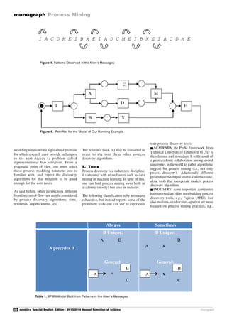 20 novática Special English Edition - 2013/2014 Annual Selection of Articles
monograph Process Mining
monograph
modeling notation fora logis a hard problem
for which research must provide techniques
in the next decade (a problem called
representational bias selection). From a
pragmatic point of view, one must select
those process modeling notations one is
familiar with, and expect the discovery
algorithms for that notation to be good
enough for the user needs.
As said before, other perspectives different
fromthecontrol-flowview maybe considered
by process discovery algorithms: time,
resources, organizational, etc.
The reference book [6] may be consulted in
order to dig into these other process
discovery algorithms.
5. Tools
Process discovery is a rather new discipline,
if compared with related areas such as data
mining or machine learning. In spite of this,
one can find process mining tools both in
academia (mostly) but also in industry.
The following classification is by no means
exhaustive, but instead reports some of the
prominent tools one can use to experience
with process discovery tools:
ACADEMIA: the ProM Framework, from
Technical University of Eindhoven (TU/e) is
the reference tool nowadays. It is the result of
a great academic collaboration among several
universities in the world to gather algorithmic
support for process mining (i.e., not only
process discovery). Additionally, different
groupshavedevelopedseveralacademicstand-
alone tools that incorporate modern process
discovery algorithms.
INDUSTRY: some important companies
have invested an effort into building process
discovery tools, e.g., Fujitsu (APD), but
also medium-sized or start-ups that are more
focused on process mining practices, e.g.,
Always Sometimes
A precedes B
B Unique:
General:
B Unique:
General:
A
B
+
C
A
B
x
A
B
x
C
A B
Table 1. BPMN Model Built from Patterns in the Alien’s Messages.
I A C D M E I B X E I A D C M E I B X E I A C D M E
Figure 4. Patterns Observed in the Alien’s Messages.
I
A
B X
C
D
M
E
Figure 5. Petri Net for the Model of Our Running Example.
 