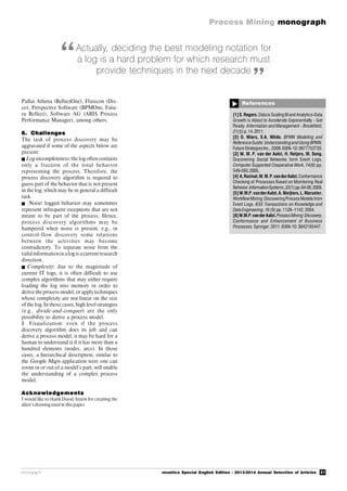 21
Process Mining monograph
monograph novática Special English Edition - 2013/2014 Annual Selection of Articles
References

[1]S.Rogers.Datais Scaling BIand Analytics-Data
Growth is About to Accelerate Exponentially - Get
Ready. Information and Management - Brookfield,
21(5):p.14,2011.
[2] D. Miers, S.A. White. BPMN Modeling and
ReferenceGuide:Understandingand Using BPMN.
FutureStrategiesInc.,2008.ISBN-10:0977752720.
[3] W. M. P. van der Aalst, H. Reijers, M. Song.
Discovering Social Networks form Event Logs.
Computer Supported Cooperative Work, 14(6):pp.
549-593,2005.
[4] A.Rozinat,W.M.P.vanderAalst.Conformance
Checking of Processes Based on Monitoring Real
Behavior.InformationSystems,33(1):pp.64-95,2008.
[5]W.M.P.vanderAalst,A.Weijters,L.Maruster.
WorkflowMining:DiscoveringProcessModelsfrom
Event Logs. IEEE Transactions on Knowledge and
Data Engineering,16(9):pp.1128–1142,2004.
[6]W.M.P.vanderAalst.ProcessMining:Discovery,
Conformance and Enhancement of Business
Processes.Springer,2011.ISBN-10:3642193447.
Actually, deciding the best modeling notation for
a log is a hard problem for which research must
provide techniques in the next decade
“
”
Pallas Athena (ReflectOne), Fluxicon (Dis-
co), Perspective Software (BPMOne, Futu-
ra Reflect), Software AG (ARIS Process
Performance Manager), among others.
6. Challenges
The task of process discovery may be
aggravated if some of the aspects below are
present:
Log incompleteness:the log often contains
only a fraction of the total behavior
representing the process. Therefore, the
process discovery algorithm is required to
guess part of the behavior that is not present
in the log, which may be in general a difficult
task.
 Noise: logged behavior may sometimes
represent infrequent exceptions that are not
meant to be part of the process. Hence,
process discovery algorithms may be
hampered when noise is present, e.g., in
control-flow discovery some relations
between the activities may become
contradictory. To separate noise from the
valid informationinalog is acurrent research
direction.
 Complexity: due to the magnitude of
current IT logs, it is often difficult to use
complex algorithms that may either require
loading the log into memory in order to
derive the process model, or applytechniques
whose complexity are not linear on the size
of the log. In those cases, high level strategies
(e.g., divide-and-conquer) are the only
possibility to derive a process model.
§ Visualization: even if the process
discovery algorithm does its job and can
derive a process model, it may be hard for a
human to understand it if it has more than a
hundred elements (nodes, arcs). In those
cases, a hierarchical description, similar to
the Google Maps application were one can
zoom in or out of a model’s part, will enable
the understanding of a complex process
model.
Acknowledgements
I would like to thank David Antón for creating the
alien’s drawingused in thispaper.
 