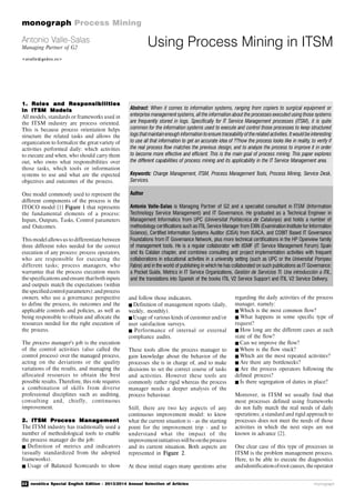 22 novática Special English Edition - 2013/2014 Annual Selection of Articles
monograph Process Mining
monograph
1. Roles and Responsibilities
in ITSM Models
All models, standards or frameworks used in
the ITSM industry are process oriented.
This is because process orientation helps
structure the related tasks and allows the
organization to formalize the great variety of
activities performed daily: which activities
to execute and when, who should carry them
out, who owns what responsibilities over
those tasks, which tools or information
systems to use and what are the expected
objectives and outcomes of the process.
One model commonly used to represent the
different components of the process is the
ITOCO model [1] Figure 1 that represents
the fundamental elements of a process:
Inputs, Outputs, Tasks, Control parameters
and Outcomes.
This modelallows us to differentiate between
three different roles needed for the correct
execution of any process: process operators,
who are responsible for executing the
different tasks; process managers, who
warrantee that the process execution meets
thespecificationsand ensure thatboth inputs
and outputs match the expectations (within
thespecifiedcontrolparameters);and process
owners, who use a governance perspective
to define the process, its outcomes and the
applicable controls and policies, as well as
being responsible to obtain and allocate the
resources needed for the right execution of
the process.
The process manager’s job is the execution
of the control activities (also called the
control process) over the managed process,
acting on the deviations or the quality
variations of the results, and managing the
allocated resources to obtain the best
possible results. Therefore, this role requires
a combination of skills from diverse
professional disciplines such as auditing,
consulting and, chiefly, continuous
improvement.
2. ITSM Process Management
The ITSM industry has traditionally used a
number of methodological tools to enable
the process manager do the job:
 Definition of metrics and indicators
(usually standardized from the adopted
frameworks).
 Usage of Balanced Scorecards to show
Using Process Mining in ITSMAntonio Valle-Salas
Managing Partner of G2
<avalle@gedos.es>
Abstract: When it comes to information systems, ranging from copiers to surgical equipment or
enterprise management systems, all the information about the processes executed using those systems
are frequently stored in logs. Specifically for IT Service Management processes (ITSM), it is quite
common for the information systems used to execute and control those processes to keep structured
logs thatmaintainenough informationtoensure traceability of therelated activities. It wouldbe interesting
to use all that information to get an accurate idea of ??how the process looks like in reality, to verify if
the real process flow matches the previous design, and to analyze the process to improve it in order
to become more effective and efficient. This is the main goal of process mining. This paper explores
the different capabilities of process mining and its applicability in the IT Service Management area.
Keywords: Change Management, ITSM, Process Management Tools, Process Mining, Service Desk,
Services.
Author
Antonio Valle-Salas is Managing Partner of G2 and a specialist consultant in ITSM (Information
Technology Service Management) and IT Governance. He graduated as a Technical Engineer in
Management Informatics from UPC (Universitat Politécnica de Catalunya) and holds a number of
methodology certifications such as ITIL Service Manager from EXIN (Examination Institute for Information
Science), Certified Information Systems Auditor (CISA) from ISACA, and COBIT Based IT Governance
Foundations from IT Governance Network, plus more technical certifications in the HP Openview family
of management tools. He is a regular collaborator with itSMF (IT Service Management Forum) Spain
and its Catalan chapter, and combines consulting and project implementation activities with frequent
collaborations in educational activities in a university setting (such as UPC or the Universitat Pompeu
Fabra) and in the world of publishing in which he has collaborated on such publications as IT Governance:
a Pocket Guide, Metrics in IT Service Organizations, Gestión de Servicios TI. Una introducción a ITIL,
and the translations into Spanish of the books ITIL V2 Service Support and ITIL V2 Service Delivery.
and follow those indicators.
Definition of management reports (daily,
weekly, monthly).
Usage of various kinds of customer and/or
user satisfaction surveys.
 Performance of internal or external
compliance audits.
These tools allow the process manager to
gain knowledge about the behavior of the
processes she is in charge of, and to make
decisions to set the correct course of tasks
and activities. However these tools are
commonly rather rigid whereas the process
manager needs a deeper analysis of the
process behaviour.
Still, there are two key aspects of any
continuous improvement model: to know
what the current situation is - as the starting
point for the improvement trip - and to
understand what the impact of the
improvementinitiativeswillbeontheprocess
and its current situation. Both aspects are
represented in Figure 2.
At these initial stages many questions arise
regarding the daily activities of the process
manager, namely:
Which is the most common flow?
 What happens in some specific type of
request?
How long are the different cases at each
state of the flow?
Can we improve the flow?
Where is the flow stuck?
 Which are the most repeated activities?
 Are there any bottlenecks?
 Are the process operators following the
defined process?
Is there segregation of duties in place?
Moreover, in ITSM we usually find that
most processes defined using frameworks
do not fully match the real needs of daily
operations; a standard and rigid approach to
processes does not meet the needs of those
activities in which the next steps are not
known in advance [2].
One clear case of this type of processes in
ITSM is the problem management process.
Here, to be able to execute the diagnostics
andidentificationofroot causes,the operator
 