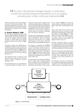 23
Process Mining monograph
monograph novática Special English Edition - 2013/2014 Annual Selection of Articles
will have to decide the next step according to
the results of the previous analysis. Thus,
problem management is, by nature, a non-
structuredprocesswhose behaviorwill totally
differ from a strict process such as request
management.
3. Process Mining & ITSM
The first and most delicate task when using
process mining techniques is obtaining a log
of good quality, representative of the process
we want to analyze, and with enough
attributes to enable filtering and driving
subsequent analysis steps as shown in Figu-
re 3.
Fortunately enough, most ITSM process
management tools have logs that allow the
actionsexecuted bythevariousprocess actors
to be traced. These logs (e.g. Figure 4) are
usually between maturity levels IV and V on
the scale proposed by the Process Mining
Manifesto [3].
The following steps of discovery and
representation are those in which the use of
process mining techniques provides
immediate value.
The designed processes are usually different
to the real execution of activities. This is
caused by various factors, amongst which
we find too generalist process designs (to try
to covernon-structuredprocesses), flexibility
of the management tools (that are frequently
configured to allow free flows instead of
closed flows) and process operator’s
creativity (they are not always comfortable
with a strict process definition).
For this reason, both the process owner and
the processmanagerusuallyhaveanidealized
view of the process, and so are deeply
surprised the first time they see a graphic
representation of the process from the
analysisoftherealandcomplete information.
For instance, as mentioned in USMBOK
[4], the different types of request a user can
log into a call center will be covered by a
single concept of Service Request that will
then follow a different flow or Pathway as
shown in Figure 5. This flow will be "fitted"
within a common flow in the corresponding
module of the management tool used by the
Service Desk team.
In order to fit this wide spectrum of different
types of requests into a relatively general
flow we usually avoid a closed definition of
the process and its stages (in the form of a
deterministic automat) but we allow an open
flow as shown in Figure 6 in which any
operator decides at any given time the next
state or stage of the corresponding life cycle
[2].
That is why, when we try to discover and
represent these types of activities, we find
whatinprocess mining jargon is called "spag-
hetti model" as shown in Figure 7. In this
model, even with a reduced number of cases,
the high volume and heterogeneous
transactions between states makes the
diagram of little (if any) use.
Therefore, to facilitate analysis, we need to
use some techniques to divide the problem
into smaller parts [5]. We can use clustering,
or simply filtering the original log, in order to
select thetype ofpathway we wantto analyze.
Previous to the discovery and representation
tasks, it is recommended that the log is
enriched with any available information that
will later allow segmenting the data set
according to the various dimensions of
analysis.
For instance, in this case we will need to
have an attribute indicating the request type
or pathway to be able to break down the
model by requests, segmenting the data set
The role of the process manager requires a combination
of skills from diverse professional disciplines such as auditing,
consulting and, chiefly, continuous improvement
Figure 1. The ITOCO Model.
“
”
Tasks
Procedures
Work Instructions
Roles
Control,
Quality
Speciﬁcations,
Policies
RESOURCES CAPABILITIES
Inputs Outputs
RESOURCES CAPABILITIES
 