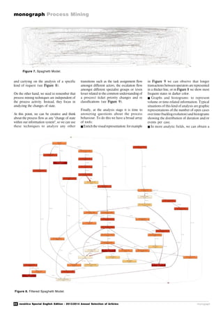 26 novática Special English Edition - 2013/2014 Annual Selection of Articles
monograph Process Mining
monograph
and carrying on the analysis of a specific
kind of request (see Figure 8).
On the other hand, we need to remember that
process mining techniques are independent of
the process activity. Instead, they focus in
analyzing the changes of state.
At this point, we can be creative and think
about the process flow as any "change of state
within our information system", so we can use
these techniques to analyze any other
Figure 7. Spaghetti Model.
transitions such as the task assignment flow
amongst different actors, the escalation flow
amongst different specialist groups or (even
lesser related to the common understanding of
a process) ticket priority changes and re
classifications (see Figure 9).
Finally, at the analysis stage it is time to
answering questions about the process
behaviour. To do this we have a broad array
of tools:
Enrich the visualrepresentation: for example
in Figure 9 we can observe that longer
transactions betweenoperators are represented
in a thicker line, or in Figure 8 we show most
frequent states in darker color.
 Graphs and histograms: to represent
volume or time-related information. Typical
situations of this kind of analysis are graphic
representations of the number of open cases
overtime(backlogevolution)and histograms
showing the distribution of duration and/or
events per case.
In more analytic fields, we can obtain a
Figure 8. Filtered Spaghetti Model.
 