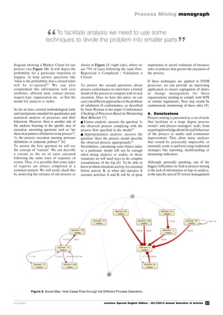 27
Process Mining monograph
monograph novática Special English Edition - 2013/2014 Annual Selection of Articles
Figure 9. Social Map: How Cases Flow through the Different Process Operators.
To facilitate analysis we need to use some
techniques to divide the problem into smaller parts
diagram showing a Márkov Chain for our
process (see Figure 10). It will depict the
probability for a particular transition to
happen, to help answer questions like
"what is the probability that a closed ticket
will be re-opened?" We can also
complement this information with case
attributes: affected item, contact person,
request type, organization etc. so that the
model for analysis is richer.
So far we have covered methodological tools
and mechanisms intended for quantitative and
statistical analysis of processes and their
behaviour. However, there is another side of
the analysis focusing in the specific area of
execution, answering questions such as "are
thereclearpatternsofbehaviorinmyprocess?",
"is the process execution meeting previous
definitions or corporate policies?" [6].
To answer the first question we will use
the concept of "variant". We can describe
a variant as the set of cases executed
following the same trace of sequence of
events. Thus, it is possible that some types
of requests are always completed in a
common pattern. We will easily check this
by analyzing the variants of our process as
shown in Figure 11 (right side), where we
see 79% of cases following the same flow:
Registered à Completed / Validation à
Closed.
To answer the second questions about
process conformance we must have a formal
model of the process to compare with its real
execution. Once we have this piece, we can
carry out different approaches to theproblem
of validation of conformance, as described
by Anne Rozinat in her paper Conformance
Checking of Processes Based on Monitoring
Real Behavior [7]:
Fitness analysis: answers the question "is
the observed process complying with the
process flow specified in the model?"
 Appropriateness analysis: answers the
question "does the process model describe
the observed process appropriately?"
Nevertheless, calculating some fitness index
to a particular model will not be enough
when doing analysis or audits; in those
situations we will need ways to do complex
consultations of the log [8]. To be able to
knowinwhich situationsactivity Ais executed
before activity B, or when did operator X
executes activities A and B, will be of great
importance to unveil violations of business
rules or policies that govern the execution of
the process.
If these techniques are applied to ITSM
processes, we can provide an interesting
application to ensure segregation of duties
in change management for those
organizations needing to comply with SOX
or similar regulations. Next step would be
continuously monitoring of these rules [9].
4. Conclusions
Process mining is presented as a set of tools
that facilitate to a large degree process
owners’ and process managers’ tasks, from
acquiringknowledgeabouttherealbehaviour
of the process to audits and continuous
improvement. They allow many analyses
that would be practically impossible or
extremely costly to perform using traditional
strategies like reporting, dashboarding or
measuring indicators.
Although, generally speaking, one of the
biggest difficulties we find in process mining
is the lack of information or logs to analyze,
in the specific area of IT service management
“ ”
 