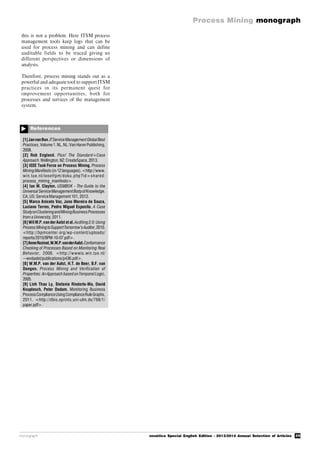 29
Process Mining monograph
monograph novática Special English Edition - 2013/2014 Annual Selection of Articles
References

[1]JanvanBon.ITServiceManagementGlobalBest
Practices,Volume 1.NL,NL:Van Haren Publishing,
2008.
[2] Rob England. Plus! The Standard+Case
Approach.Wellington,NZ:CreateSpace,2013.
[3] IEEE Task Force on Process Mining. Process
MiningManifesto(in 12 languages).<http://www.
win.tue.nl/ieeetfpm/doku.php?id=shared:
process_mining_manifesto>.
[4] Ian M. Clayton. USMBOK - The Guide to the
Universal ServiceManagementBodyofKnowledge.
CA,US: ServiceManagement 101, 2012.
[5] Marco Aniceto Vaz, Jano Moreira de Souza,
Luciano Terres, Pedro Miguel Esposito. A Case
StudyonClusteringandMiningBusinessProcesses
from a University,2011.
[6]Wil M.P.van derAalst et al.Auditing2.0:Using
ProcessMiningtoSupportTomorrow’sAuditor,2010.
<http://bpmcenter.org/wp-content/uploads/
reports/2010/BPM-10-07.pdf>.
[7]AnneRozinat,W.M.P.vanderAalst.Conformance
Checking of Processes Based on Monitoring Real
Behavior, 2008. <http://wwwis.win.tue.nl/
~wvdaalst/publications/p436.pdf>.
[8] W.M.P. van der Aalst, H.T. de Beer, B.F. van
Dongen. Process Mining and Verification of
Properties: An Approach based onTemporal Logic,
2005.
[9] Linh Thao Ly, Stefanie Rinderle-Ma, David
Knuplesch, Peter Dadam. Monitoring Business
ProcessComplianceUsingComplianceRuleGraphs,
2011. <http://dbis.eprints.uni-ulm.de/768/1/
paper.pdf>.
this is not a problem. Here ITSM process
management tools keep logs that can be
used for process mining and can define
auditable fields to be traced giving us
different perspectives or dimensions of
analysis.
Therefore, process mining stands out as a
powerful and adequate tool to support ITSM
practices in its permanent quest for
improvement opportunities, both for
processes and services of the management
system.
 