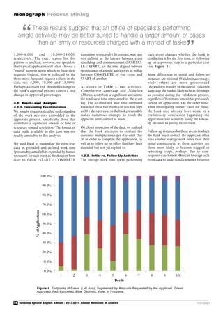 34 novática Special English Edition - 2013/2014 Annual Selection of Articles
monograph Process Mining
monograph
These results suggest that an office of specialists performing
single activities may be better suited to handle a larger amount of cases
than an army of resources charged with a myriad of tasks
Figure 4. Endpoints of Cases (Left Axis), Segmented by Amounts Requested by the Applicant. Green:
Approved, Red: Cancelled, Blue: Declined, Violet: In Progress.
5,000-6,000 and 10,000-14,000,
respectively. The exact reason for this
pattern is unclear; however, we speculate
that typical applicants will often choose a
"round" number upon which to base their
requests (indeed, this is reflected in the
three most frequent request values in the
data set: 5,000, 10,000 and 15,000).
Perhaps a certain risk threshold change in
the bank’s approval process causes a step
change in approval percentages.
4.2. Event-Level Analysis
4.2.1. Calculating Event Duration
We sought to gain a detailed understanding
of the work activities embedded in the
approvals process, specifically those that
contribute a significant amount of time or
resources toward resolution. The format of
data made available in this case was not
readily amenable to this analysis.
We used Excel to manipulate the event-level
data as provided and defined work time
(presumably actual effort expended by human
resources) for each event as the duration from
start to finish (START / COMPLETE
transitions, respectively). In contrast, wait time
was defined as the latency between event
scheduling and commencement (SCHEDU-
LE / START), or the time elapsed between
two instances of a single activity type as well as
between COMPLETE of one event and
START of another:
As shown in Table 3, two activities,
Completeren aanvraag and Nabellen
Offertes, contribute a significant amount to
the total case time represented in the event
log. The accumulated wait time attributed
to each of these two events can reach as high
as 30+ days per case, as the bankpresumably
makes numerous attempts to reach the
applicant until contact is made.
On closer inspection of the data, we realized
that the bank attempts to contact the
customer multiple times per day until Day
30 in order to complete the application, as
well as to follow up on offers that have been
extended but not yet replied to.
4.2.2. Initial vs. Follow-Up Activities
The average work time spent performing
each event changes whether the bank is
conducting it for the first time, or following
up on a previous step in a particular case
(see Figure 5).
Some differences in initial and follow-up
instances are minimal (Valideren aanvraag),
while others are more pronounced
(Beoordelen fraude). In the case of Valideren
aanvraag, the bank is likely to be as thorough
as possible during the validation process,
regardlessofhowmanytimesithaspreviously
viewed an application. On the other hand,
when investigating suspect cases for fraud,
the bank may already have come to a
preliminary conclusion regarding the
application and is merely using the follow-
up instance to justify its decision.
Follow-up instancesfor those eventsin which
the bank must contact the applicant often
have smaller average work times than their
initial counterparts, as these activities are
those most likely to become trapped in
repeating loops, perhaps due to non-
responsive customers. One can leverage such
event data to understand customer behavior
“
”
 