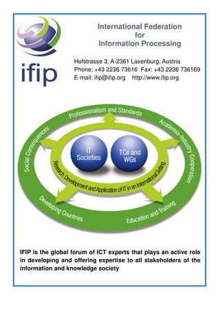 International Federation
for
Information Processing
Hofstrasse 3, A-2361 Laxenburg, Austria
Phone: +43 2236 73616 Fax: +43 2236 736169
E-mail: ifip@ifip.org http://www.ifip.org
IFIP is the global forum of ICT experts that plays an active role
in developing and offering expertise to all stakeholders of the
information and knowledge society
 