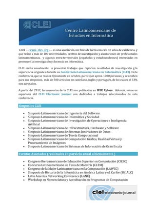 CLEI --- www. clei. org --- es una asociación sin fines de lucro con casi 40 años de existencia, y
que reúne a más de 100 universidades, centros de investigación y asociaciones de profesionales
latinoamericanas, y algunas extra-territoriales (españolas y estadounidenses) interesadas en
promover la investigación y docencia en Informática.
CLEI invita anualmente a presentar trabajos que reporten resultados de investigación y/o
experiencia originales durante su Conferencia Latinoamericana en Informática (CLEI). En la
conferencia, que se realiza típicamente en octubre, participan aprox. 1000 personas, y se reciben
para sus simposios, más de 500 artículos en castellano, inglés y portugués, de los cuales el 33%
son aceptados.
A partir del 2012, las memorias de la CLEI son publicadas en IEEE Xplore. Además, números
especiales del CLEI Electronic Journal son dedicados a trabajos seleccionados de esta
conferencia.
Simposios CLEI
 Simposio Latinoamericano de Ingeniería del Software
 Simposio Latinoamericano de Informática y Sociedad
 Simposio Latinoamericano de Investigación de Operaciones e Inteligencia
Artificial
 Simposio Latinoamericano de Infraestructura, Hardware y Software
 Simposio Latinoamericano de Sistemas Innovadores de Datos
 Simposio Latinoamericano de Teoría Computacional
 Simposio Latinoamericano de Computación Gráfica, Realidad Virtual y
Procesamiento de Imágenes
 Simposio Latinoamericano de Sistemas de Información de Gran Escala
Eventos Asociados (realizados en paralelo anual o bienalmente )
 Congreso Iberoamericano de Educación Superior en Computación (CIESC)
 Concurso Latinoamericano de Tesis de Maestría (CLTM)
 Congreso de la Mujer Latinoamericana en la Computación (LAWCC)
 Simposio de Historia de la Informática en América Latina y el. Caribe (SHIALC)
 Latin America Networking Conference (LANC)
 Workshop en Nomenclatura y Acreditación en Programas de Computación
 