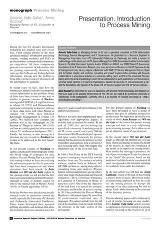 4 novática Special English Edition - 2013/2014 Annual Selection of Articles
monograph Process Mining
monograph
Guest Editors
Presentation. Introduction
to Process Mining
During the last few decades information
technology has touched every part of our
lives. From cellular phones to the most
advanced medical information processing
systems, vending machines and PLCs in
productionlines,computerizedcomponents
are everywhere. All these components
generate vast amounts of information that
are growing exponentially, Relatively few
years ago the challenge was finding digitized
information, whereas now the problem is
being able to process and give meaning to all
the information we generate.
In recent years we have seen how the
information analysis industry has proposed
various approaches to this problem. Some
of them have been covered in one way or
another in previous editions of NováticaNováticaNováticaNováticaNovática:
starting with VLDB (Very Large Databases)
in volume 91 (1991) and Datawarehouse
approaches attempting to discover patterns
in these data stores with Data Mining in
volume 138 (1999), then followed
Knowledge Management in volume 155
(2002). We realized how complex the
problem was in the monograph on The
Internet of Things in volume 209 (2011)
and how we could exploit this information in
volume 211 on Business Intelligence (2011).
Finally, the industry is also moving in a
direction not yet covered in NováticaNováticaNováticaNováticaNovática but
certain to be addressed in the near future:
Big Data.
In the present volume of NováticaNováticaNováticaNováticaNovática we
addressaparticularlyinterestingtopicwithin
this broad range of techniques for data
analysis: Process Mining..... This is a variant of
data mining in which we focus on analyzing
the information generated by the processes
that have been computerized and whose
executions have been traced. As AnneAnneAnneAnneAnne
RozinatRozinatRozinatRozinatRozinat and Wil van der AalstWil van der AalstWil van der AalstWil van der AalstWil van der Aalst explain in
the opening article, we will see that the first
tracesarefoundinthelatenineteenthcentury,
although in terms of modern science we
refer to the seminal work of Myhill / Nerod
(1958), or Viterbi algorithms (1978).
Inthelate90stherewerealreadysomespecific
research teams in universities around the
world, especially the University of Colorado
and Technische Universiteit Eindhoven.
These teams developed their research
defining algorithms and methods that allow
the treatment of process execution traces for
discovery, analysis and representation of the
underlying processes.
However no tools that implemented these
algorithms with appropriate degrees of
usability had yet reached the market. By the
end of 2003 the processmining.org
specialized community (a working group of
the TU/e) was created, and in early 2004 the
firstversionofProMwasdeveloped,ageneric
and open source framework for process
mining that has become the primary tool for
researchers and analysts, now at version 6.3
and including more than 500 plugins that
implement state of the art in this field.
In 2009 a Task Force of the IEEE focused
on process mining was created that now has
members from over 20 countries including
software vendors (such as Software AG,
HP, IBM or Fluxicon, among many others),
consulting firms and analysts (Process
Sphere,GartnerandDeloitte,amongothers)
andawiderangeofeducationalandresearch
institutions (TU/e, Universitat Politècnica
de Catalunya or Universität zu Berlin, to
name but a few). One of the key objectives
of this task force is to spread the concepts,
techniques and benefits of process mining.
In 2011 they published the Process Mining
Manifesto, a document signed by more than
50 professionals translated into 12
languages. We cannot include here the full
text of the manifesto, but the reader will find
the reference in the links section of this
monograph.
For this present edition of NováticaNováticaNováticaNováticaNovática we
have been privileged to have a group of
authors that give us different perspectives
on the matter. We begin with an introductory
article in which Anne RozinatAnne RozinatAnne RozinatAnne RozinatAnne Rozinat and Wil vanWil vanWil vanWil vanWil van
der Aalstder Aalstder Aalstder Aalstder Aalst set the context for process mining
concepts and state, in a very enlightening
process mining message, that it allows us to
get an objective vision of our processes.
In the second paper Wil van der AalstWil van der AalstWil van der AalstWil van der AalstWil van der Aalst
guides us through the different uses we can
make of process mining: to create of a model
of the process, to check the compliance of
the model or to improve an existing model.
Here another key message is presented: the
use of process mining as X-rays that allow us
to see "inside" the process, based on the
analysis of real data from the execution of all
cases (as opposed to the statistical sampling
we would do in an audit, for example).
In the next article you will find the JosepJosepJosepJosepJosep
CarmonaCarmonaCarmonaCarmonaCarmona’s vision of the task of discovering
a process from its traces. Here Josep makes
an entertaining approach to how we could
use the mining process to decrypt the
message of an alien explaining his visit to
planet Earth, while showing us the anatomy
of the discovery process.
The introductory papers will be followed by
a set of articles focusing on case studies.
First Antonio Valle-SalasAntonio Valle-SalasAntonio Valle-SalasAntonio Valle-SalasAntonio Valle-Salas’’’’’ article presents
an application of process mining in a specific
industry, focusing on the processes in an IT
Antonio Valle-Salas1
, Anne
Rozinat2
Managing Partner of G2; Co-founder of
Fluxicon
<avalle@gedos.es>, <anne@fluxicon.com><avalle@gedos.es>, <anne@fluxicon.com><avalle@gedos.es>, <anne@fluxicon.com><avalle@gedos.es>, <anne@fluxicon.com><avalle@gedos.es>, <anne@fluxicon.com>
Antonio Valle-Salas is Managing Partner of G2 and a specialist consultant in ITSM (Information
Technology Service Management) and IT Governance. He graduated as a Technical Engineer in
Management Informatics from UPC (Universitat Politécnica de Catalunya) and holds a number of
methodology certifications such as ITIL Service Manager from EXIN (Examination Institute for Information
Science), Certified Information Systems Auditor (CISA) from ISACA, and COBIT Based IT Governance
Foundations from IT Governance Network, plus more technical certifications in the HP Openview family
of management tools. He is a regular collaborator with itSMF (IT Service Management Forum) Spain
and its Catalan chapter, and combines consulting and project implementation activities with frequent
collaborations in educational activities in a university setting (such as UPC or the Universitat Pompeu
Fabra) and in the world of publishing in which he has collaborated on such publications as IT Governance:
a Pocket Guide, Metrics in IT Service Organizations, Gestión de Servicios TI. Una introducción a ITIL,
and the translations into Spanish of the books ITIL V2 Service Support and ITIL V2 Service Delivery.
Anne Rozinat has more than ten years of experience with process mining technology and obtained her
PhD cum laude in the process mining group of Prof. Wil van der Aalst at the Eindhoven University of
Technology in the Netherlands. Currently, she is a co-founder of Fluxicon and blogs at <http://
www.fluxicon.com/blog/>.
 