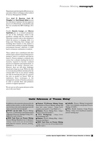 5
Process Mining monograph
monograph novática Special English Edition - 2013/2014 Annual Selection of Articles
Useful References of "Process Mining"Useful References of "Process Mining"Useful References of "Process Mining"Useful References of "Process Mining"Useful References of "Process Mining"
Departmentandshowingthedifferentuseswe
can make of these techniques in the world of
IT Service Management (ITSM)
Then Arjel D. BautistaArjel D. BautistaArjel D. BautistaArjel D. BautistaArjel D. Bautista, Lalit M.Lalit M.Lalit M.Lalit M.Lalit M.
WangikarWangikarWangikarWangikarWangikar and Syed Kumail AkbarSyed Kumail AkbarSyed Kumail AkbarSyed Kumail AkbarSyed Kumail Akbar present
the work done to optimize the loan approval
process of a Dutch bank, a remarkable work
that was awarded the BPI Challenge 2012
prize.
Finally Daniela LuengoDaniela LuengoDaniela LuengoDaniela LuengoDaniela Luengo and MarcosMarcosMarcosMarcosMarcos
SepúlvedaSepúlvedaSepúlvedaSepúlvedaSepúlveda give us a research perspective
on one of the challenges stated in the
manifesto: dealing with the concept drift.
This term is used to refer to the situation in
which the process is changing while it is
being used. Detecting these changes and
including these features in the analysis is
essential when working on rapidly changing
environments because, otherwise, it could
lead to erroneous conclusions in analysis.
These authors have contributed with their
articlestogiveaclearervisionofwhatprocess
mining is, what it is useful for and what its
future is. Process mining is a relatively new
science but is already reaching the level of
maturity required to become standard
practice in companies and organizations, as
reflected in the articles’ practical uses.
However, there are still many challenges
ahead and a long way to go: Will we be able
to overcome the problems introduced by the
concept drift? Can we use process mining
not only for knowing the past of a process
but also to predict its future? Will we
implement these techniques in the
management systems of business processes
in order to provide them with predictive
systems or support operators?
We are sure we will see great advances in this
area in the near future.
In addition to the materials referenced by the
authorsintheirarticles,weofferthefollowing
onesforthosewhowishtodigdeeperintothe
topics covered by the monograph:
 W.M.P. van der Aalst.W.M.P. van der Aalst.W.M.P. van der Aalst.W.M.P. van der Aalst.W.M.P. van der Aalst. Process Mining:
Discovery, Conformance and Enhancement
ofBusinessProcesses.SpringerVerlag,2011.
ISBN978-3-642-19344-6.
 IEEE Task Force on Process Mining.IEEE Task Force on Process Mining.IEEE Task Force on Process Mining.IEEE Task Force on Process Mining.IEEE Task Force on Process Mining.
Process Mining Manifesto (en 12 idiomas).
<http://www.win.tue.nl/ieeetfpm/
doku.php?id=shared: process_mining_
manifesto>.
 Fluxicon TU/eProcess Mining Group.Fluxicon TU/eProcess Mining Group.Fluxicon TU/eProcess Mining Group.Fluxicon TU/eProcess Mining Group.Fluxicon TU/eProcess Mining Group.
Introduction to Process Mining: turning (big)
data into value (video). <http://www.
youtube.com/watch?v=7oat7MatU_U>.
 Fluxicon.Fluxicon.Fluxicon.Fluxicon.Fluxicon. Process Mining News. <http://
fluxicon.com/s/newsarchive>.
 TU/e Workgroup.TU/e Workgroup.TU/e Workgroup.TU/e Workgroup.TU/e Workgroup. <http://www.
processmining.org>.
FluxiconFluxiconFluxiconFluxiconFluxicon..... Process Mining Blog. <http://
fluxicon.com/blog/>.
 IEEE Task Force on Process Mining.IEEE Task Force on Process Mining.IEEE Task Force on Process Mining.IEEE Task Force on Process Mining.IEEE Task Force on Process Mining.
<http://www.win.tue.nl/ieeetfpm/doku.
php?id=start>.
 LinkedIn.LinkedIn.LinkedIn.LinkedIn.LinkedIn. Process Mining (((((community)
<http://www.linkedin.com/groups/Process-
Mining-1915049>.
 TU/e.TU/e.TU/e.TU/e.TU/e. Health Analytics Using Process
Mining. <http://www.healthcare-analytics-
process-mining.org>.
 