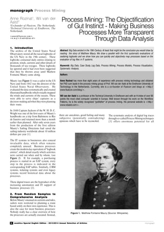 6 novática Special English Edition - 2013/2014 Annual Selection of Articles
monograph Process Mining
monograph
1. Introduction
The archive of the United States Naval
Observatory stored all the naval logbooks of
the US Navy in the 19th century. These
logbooks contained daily entries relating to
position, winds, currents and other details of
thousands of sea voyages. These logbooks
lay ignored and it had even been suggested
that they be thrown away until Mathew
Fontaine Maury came along.
Maury (see Figure 1) was a sailor in the US
Navy and from 1842 was the director of the
United States Naval Observatory. He
evaluated the data systematically and created
illustratedhandbooks whichvisually mapped
the winds and currents of the oceans. These
were able to serve ships’ captains as a
decision-making aidwhen theywereplanning
their route.
In 1848 Captain Jackson of the W. H. D. C.
Wright was one of the first users of Maury’s
handbooks on a trip from Baltimore to Rio
de Janeiro and returned more than a month
earlier than planned. After only seven years
from the production of the first edition
Maury’s Sailing Directions had saved the
sailing industry worldwide about 10 million
dollars per year [1].
The IT systems in businesses also conceal
invaluable data, which often remains
completely unused. Business processes
create the modernday equivalent of "logbook
entries", which detail exactly which activities
were carried out when and by whom, (see
Figure 2). If, for example, a purchasing
process is started in an SAP system, every
step in the process is indicated in the
corresponding SAP tables. Similarly, CRM
systems, ticketing systems and even legacy
systems record historical data about the
processes.
These digital traces are the byproduct of the
increasing automation and IT support of
business processes [2].
2. From Random Samples to
Comprehensive Analysis
BeforeMaury’smanualon currentsand tides,
sailors were restricted to planning a route
based solely on their own experience. This is
also the case for most business processes:
Nobody really has a clear overview of how
the processes are actually executed. Instead,
Figure 1. Matthew Fontaine Maury (Source: Wikipedia).
Process Mining: The Objectification
of Gut Instinct - Making Business
Processes More Transparent
Through Data Analysis
Anne Rozinat1
, Wil van der
Aalst2
1
Co-founder of Fluxicon, The Netherlands;
2
Technical University of Eindhoven, The
Netherlands
<anne @fl uxic on. com>,
<w. m.p.v. d.aalst@tue. nl>
Abstract: Big Data existed in the 19th Century. At least that might be the conclusion you would draw by
reading the story of Matthew Maury. We draw a parallel with the first systematic evaluations of
seafaring logbooks and we show how you can quickly and objectively map processes based on the
evaluation of log files in IT systems.
Keywords: Big Data, Case Study, Log Data, Process Mining, Process Models, Process Visualization,
Systematic Analysis.
Authors
Anne Rozinat has more than eight years of experience with process mining technology and obtained
her PhD cum laude in the process mining group of Prof. Wil van der Aalst at the Eindhoven University of
Technology in the Netherlands. Currently, she is a co-founder of Fluxicon and blogs at <http://
www.fluxicon.com/blog/>.
Wil van der Aalst is a professor at the Technical University in Eindhoven and with an H-index of over 90
points the most cited computer scientist in Europe. Well known through his work on the Workflow
Patterns, he is the widely recognized "godfather" of process mining. His personal website is <http://
www.vdaalst.com>.
there are anecdotes, good feeling and many
subjective (potentially contradicting)
opinions which have to be reconciled.
The systematic analysis of digital log traces
throughso-calledProcessMiningtechniques
[3] offers enormous potential for all
 