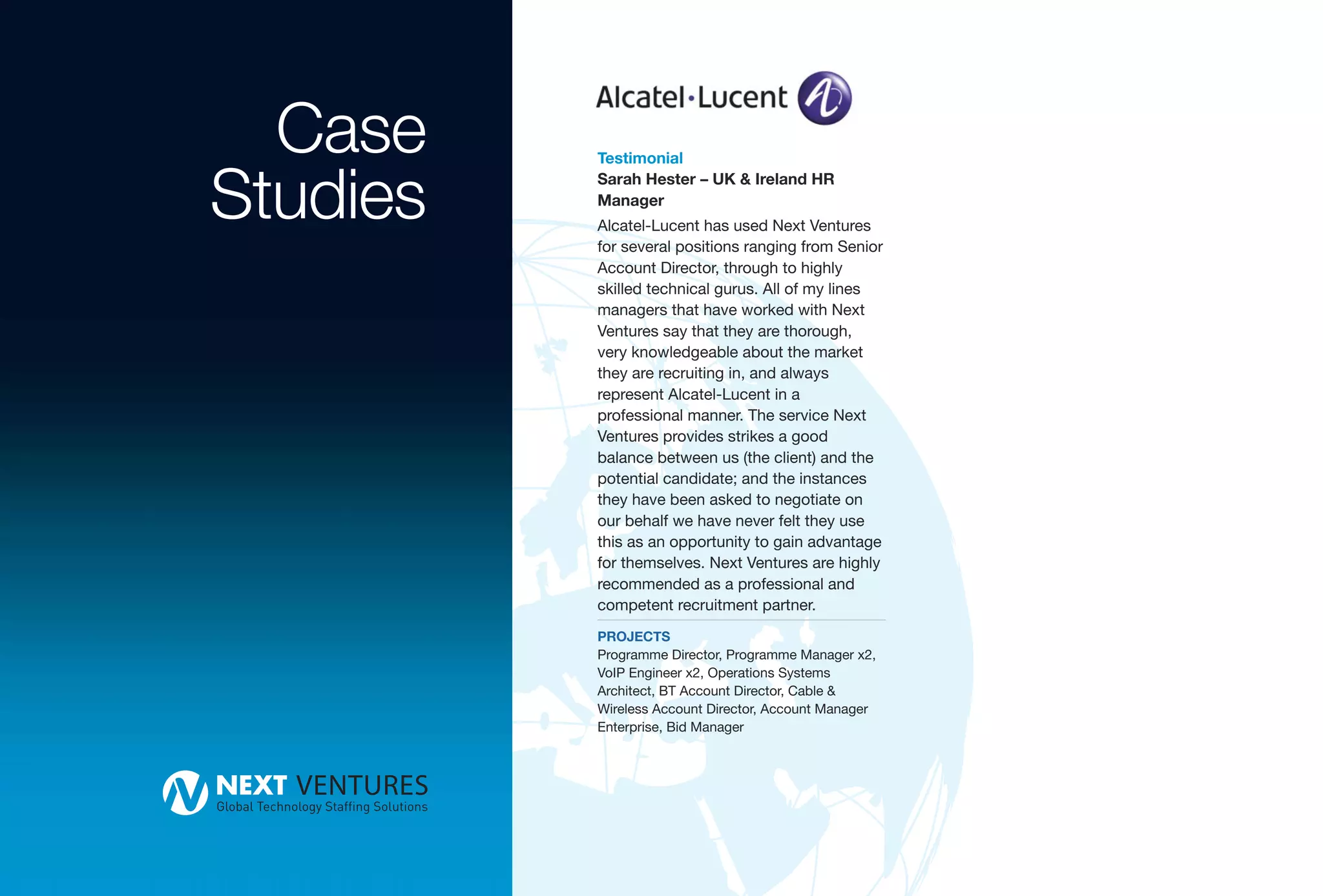 Case    Testimonial


Studies   Sarah Hester – UK & Ireland HR
          Manager
          Alcatel-Lucent has used Next Ventures
          for several positions ranging from Senior
          Account Director, through to highly
          skilled technical gurus. All of my lines
          managers that have worked with Next
          Ventures say that they are thorough,
          very knowledgeable about the market
          they are recruiting in, and always
          represent Alcatel-Lucent in a
          professional manner. The service Next
          Ventures provides strikes a good
          balance between us (the client) and the
          potential candidate; and the instances
          they have been asked to negotiate on
          our behalf we have never felt they use
          this as an opportunity to gain advantage
          for themselves. Next Ventures are highly
          recommended as a professional and
          competent recruitment partner.
          PROJECTS
          Programme Director, Programme Manager x2,
          VoIP Engineer x2, Operations Systems
          Architect, BT Account Director, Cable &
          Wireless Account Director, Account Manager
          Enterprise, Bid Manager
 