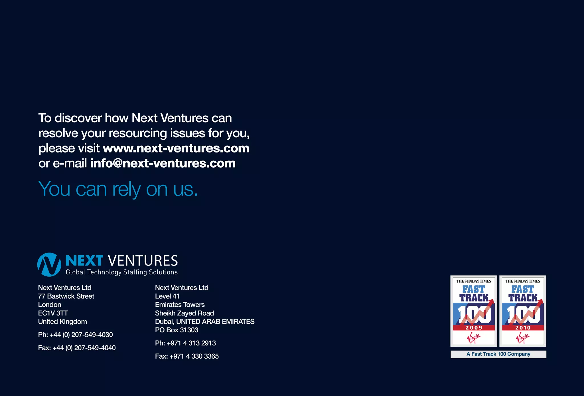 To discover how Next Ventures can
resolve your resourcing issues for you,
please visit www.next-ventures.com
or e-mail info@next-ventures.com

You can rely on us.



Next Ventures Ltd           Next Ventures Ltd
77 Bastwick Street          Level 41
London                      Emirates Towers
EC1V 3TT                    Sheikh Zayed Road
United Kingdom              Dubai, UNITED ARAB EMIRATES
                            PO Box 31303
Ph: +44 (0) 207-549-4030
                            Ph: +971 4 313 2913
Fax: +44 (0) 207-549-4040
                                                          A Fast Track 100 Company
                            Fax: +971 4 330 3365
 