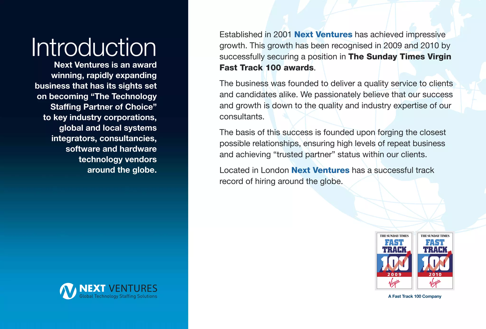 Introduction
                                   Established in 2001 Next Ventures has achieved impressive
                                   growth. This growth has been recognised in 2009 and 2010 by
                                   successfully securing a position in The Sunday Times Virgin
     Next Ventures is an award     Fast Track 100 awards.
    winning, rapidly expanding
business that has its sights set   The business was founded to deliver a quality service to clients
on becoming “The Technology        and candidates alike. We passionately believe that our success
    Staffing Partner of Choice”    and growth is down to the quality and industry expertise of our
  to key industry corporations,    consultants.
      global and local systems
                                   The basis of this success is founded upon forging the closest
    integrators, consultancies,
                                   possible relationships, ensuring high levels of repeat business
        software and hardware
                                   and achieving “trusted partner” status within our clients.
            technology vendors
              around the globe.    Located in London Next Ventures has a successful track
                                   record of hiring around the globe.




                                                                                 A Fast Track 100 Company
 