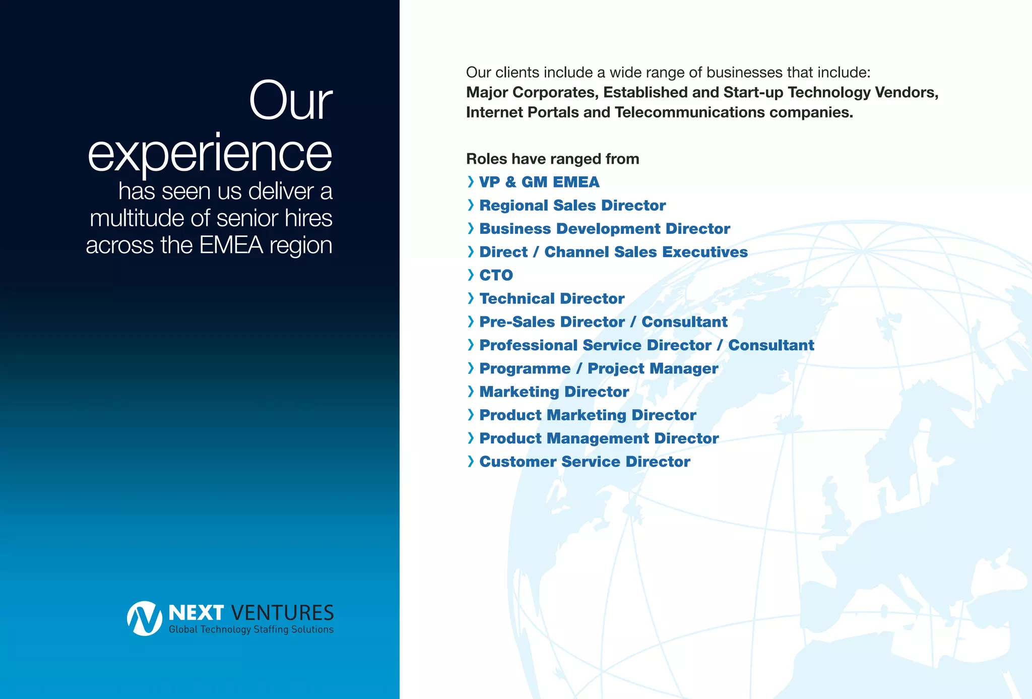 Our
                            Our clients include a wide range of businesses that include:
                            Major Corporates, Established and Start-up Technology Vendors,
                            Internet Portals and Telecommunications companies.


experience                  Roles have ranged from
                            R VP & GM EMEA
   has seen us deliver a
                            R Regional Sales Director
multitude of senior hires   R Business Development Director
across the EMEA region      R Direct / Channel Sales Executives
                            R CTO
                            R Technical Director
                            R Pre-Sales Director / Consultant
                            R Professional Service Director / Consultant
                            R Programme / Project Manager
                            R Marketing Director
                            R Product Marketing Director
                            R Product Management Director
                            R Customer Service Director
 