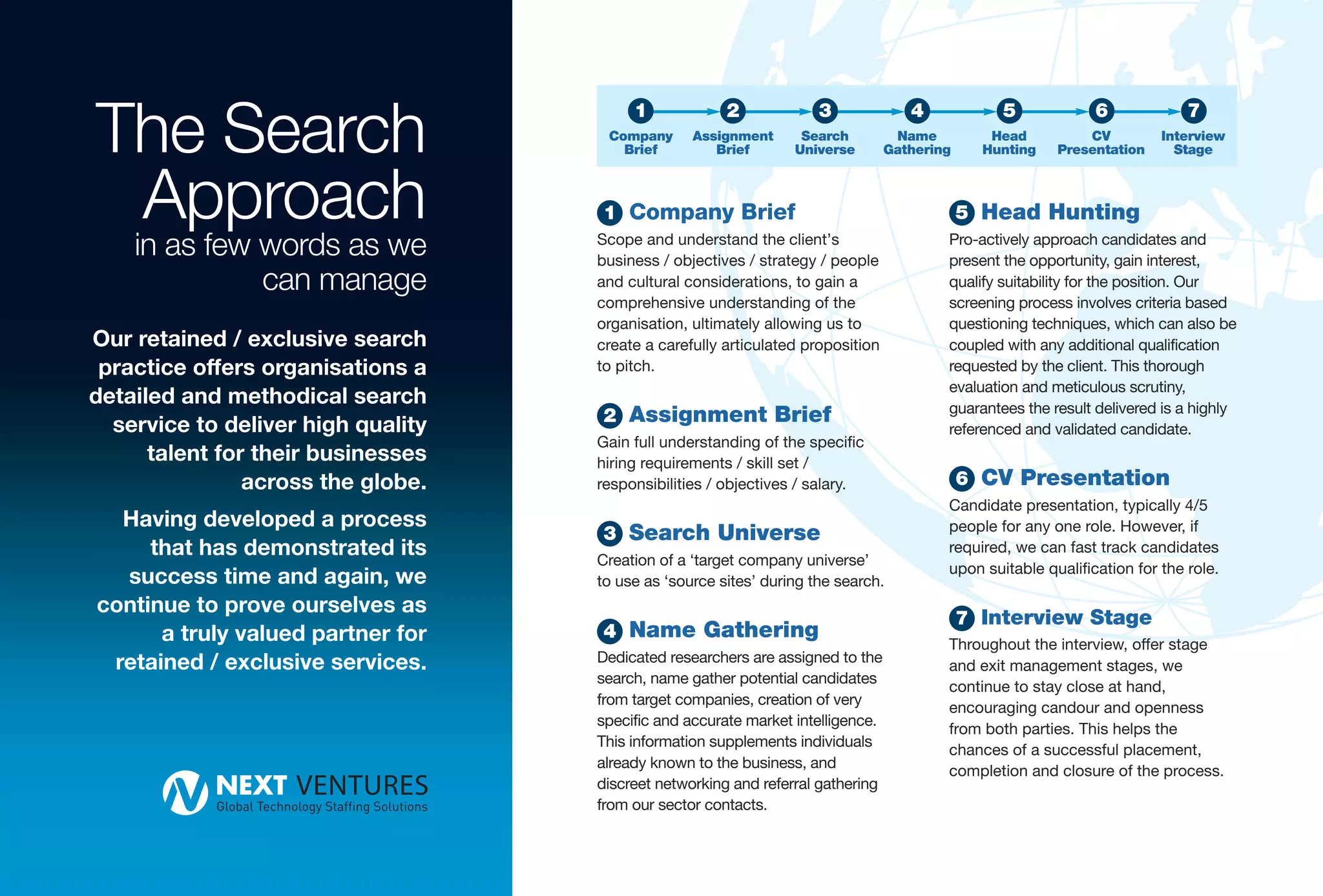The Search
                                         1             2             3              4            5             6             7
                                     Company      Assignment      Search          Name          Head         CV          Interview
                                       Brief         Brief       Universe        Gathering     Hunting   Presentation      Stage



 Approach                           1 Company Brief                                          5 Head Hunting
    in as few words as we           Scope and understand the client’s
                                    business / objectives / strategy / people
                                                                                         Pro-actively approach candidates and
                                                                                         present the opportunity, gain interest,
              can manage            and cultural considerations, to gain a               qualify suitability for the position. Our
                                    comprehensive understanding of the                   screening process involves criteria based
                                    organisation, ultimately allowing us to              questioning techniques, which can also be
Our retained / exclusive search     create a carefully articulated proposition           coupled with any additional qualification
 practice offers organisations a    to pitch.                                            requested by the client. This thorough
                                                                                         evaluation and meticulous scrutiny,
detailed and methodical search                                                           guarantees the result delivered is a highly
                                    2 Assignment Brief
  service to deliver high quality                                                        referenced and validated candidate.
                                    Gain full understanding of the specific
      talent for their businesses   hiring requirements / skill set /
                across the globe.   responsibilities / objectives / salary.                  6 CV Presentation
                                                                                         Candidate presentation, typically 4/5
  Having developed a process                                                             people for any one role. However, if
                                    3 Search Universe
     that has demonstrated its      Creation of a ‘target company universe’
                                                                                         required, we can fast track candidates
  success time and again, we        to use as ‘source sites’ during the search.
                                                                                         upon suitable qualification for the role.

continue to prove ourselves as
                                                                                             7 Interview Stage
      a truly valued partner for    4 Name Gathering
                                                                                         Throughout the interview, offer stage
 retained / exclusive services.     Dedicated researchers are assigned to the
                                                                                         and exit management stages, we
                                    search, name gather potential candidates
                                                                                         continue to stay close at hand,
                                    from target companies, creation of very
                                                                                         encouraging candour and openness
                                    specific and accurate market intelligence.
                                                                                         from both parties. This helps the
                                    This information supplements individuals
                                                                                         chances of a successful placement,
                                    already known to the business, and
                                                                                         completion and closure of the process.
                                    discreet networking and referral gathering
                                    from our sector contacts.
 