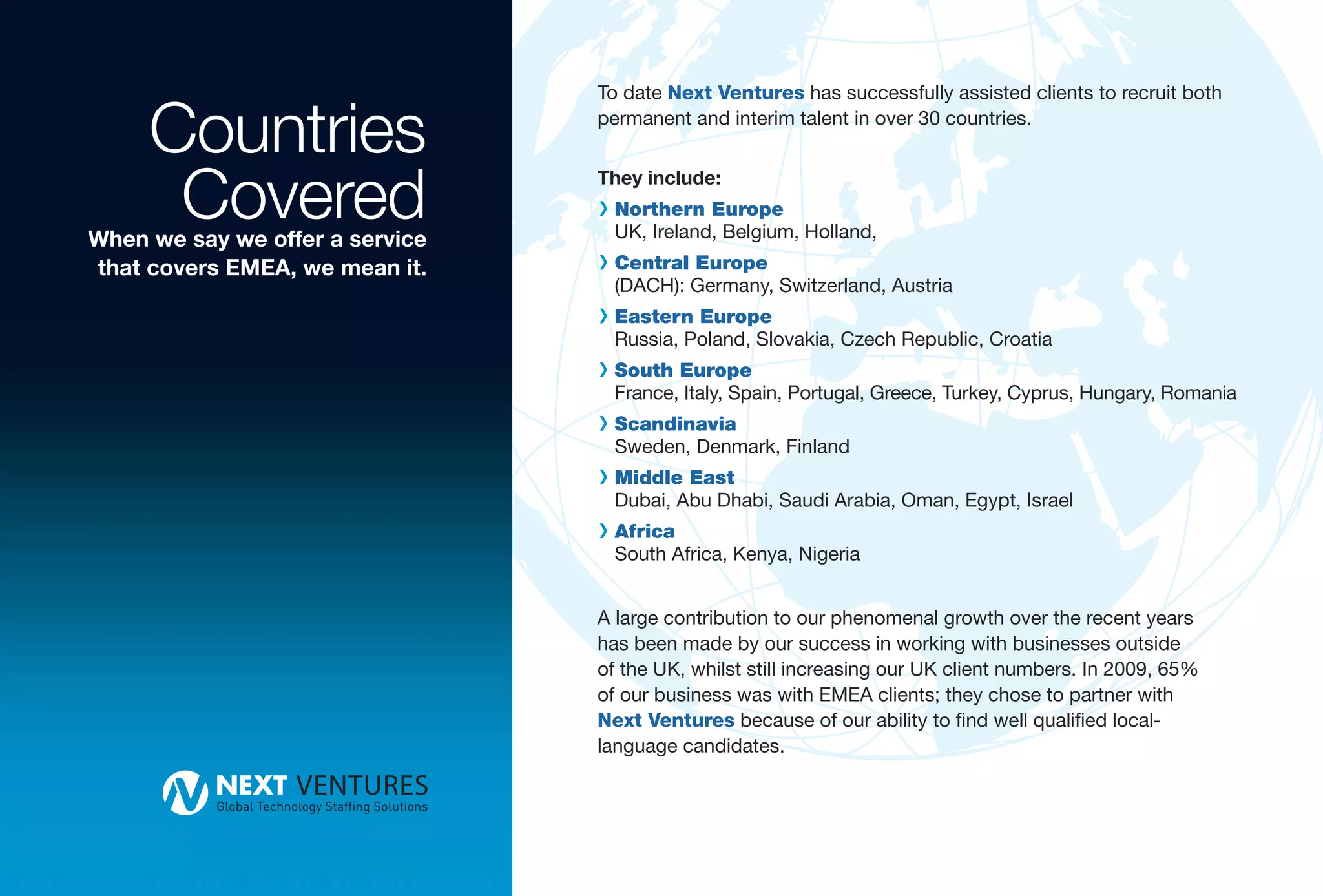 Countries
                                 To date Next Ventures has successfully assisted clients to recruit both
                                 permanent and interim talent in over 30 countries.



      Covered
When we say we offer a service
                                 They include:
                                 R Northern Europe
                                  UK, Ireland, Belgium, Holland,
that covers EMEA, we mean it.    R Central Europe
                                  (DACH): Germany, Switzerland, Austria
                                 R Eastern Europe
                                  Russia, Poland, Slovakia, Czech Republic, Croatia
                                 R South Europe
                                  France, Italy, Spain, Portugal, Greece, Turkey, Cyprus, Hungary, Romania
                                 R Scandinavia
                                  Sweden, Denmark, Finland
                                 R Middle East
                                  Dubai, Abu Dhabi, Saudi Arabia, Oman, Egypt, Israel
                                 R Africa
                                  South Africa, Kenya, Nigeria


                                 A large contribution to our phenomenal growth over the recent years
                                 has been made by our success in working with businesses outside
                                 of the UK, whilst still increasing our UK client numbers. In 2009, 65%
                                 of our business was with EMEA clients; they chose to partner with
                                 Next Ventures because of our ability to find well qualified local-
                                 language candidates.
 