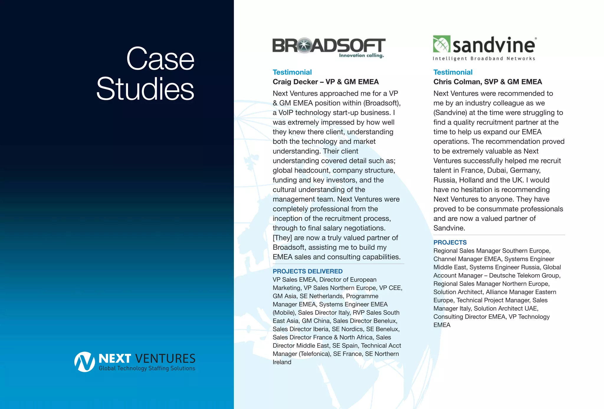 Case    Testimonial                                       Testimonial


Studies   Craig Decker – VP & GM EMEA
          Next Ventures approached me for a VP
          & GM EMEA position within (Broadsoft),
          a VoIP technology start-up business. I
                                                            Chris Colman, SVP & GM EMEA
                                                            Next Ventures were recommended to
                                                            me by an industry colleague as we
                                                            (Sandvine) at the time were struggling to
          was extremely impressed by how well               find a quality recruitment partner at the
          they knew there client, understanding             time to help us expand our EMEA
          both the technology and market                    operations. The recommendation proved
          understanding. Their client                       to be extremely valuable as Next
          understanding covered detail such as;             Ventures successfully helped me recruit
          global headcount, company structure,              talent in France, Dubai, Germany,
          funding and key investors, and the                Russia, Holland and the UK. I would
          cultural understanding of the                     have no hesitation is recommending
          management team. Next Ventures were               Next Ventures to anyone. They have
          completely professional from the                  proved to be consummate professionals
          inception of the recruitment process,             and are now a valued partner of
          through to final salary negotiations.             Sandvine.
          [They] are now a truly valued partner of
                                                            PROJECTS
          Broadsoft, assisting me to build my               Regional Sales Manager Southern Europe,
          EMEA sales and consulting capabilities.           Channel Manager EMEA, Systems Engineer
                                                            Middle East, Systems Engineer Russia, Global
          PROJECTS DELIVERED
                                                            Account Manager – Deutsche Telekom Group,
          VP Sales EMEA, Director of European
                                                            Regional Sales Manager Northern Europe,
          Marketing, VP Sales Northern Europe, VP CEE,
                                                            Solution Architect, Alliance Manager Eastern
          GM Asia, SE Netherlands, Programme
                                                            Europe, Technical Project Manager, Sales
          Manager EMEA, Systems Engineer EMEA
                                                            Manager Italy, Solution Architect UAE,
          (Mobile), Sales Director Italy, RVP Sales South
                                                            Consulting Director EMEA, VP Technology
          East Asia, GM China, Sales Director Benelux,
                                                            EMEA
          Sales Director Iberia, SE Nordics, SE Benelux,
          Sales Director France & North Africa, Sales
          Director Middle East, SE Spain, Technical Acct
          Manager (Telefonica), SE France, SE Northern
          Ireland
 