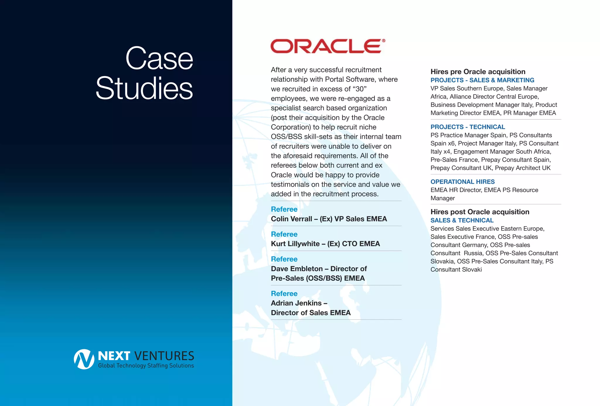 Case    After a very successful recruitment         Hires pre Oracle acquisition


Studies
          relationship with Portal Software, where    PROJECTS - SALES & MARKETING
          we recruited in excess of “30”              VP Sales Southern Europe, Sales Manager
          employees, we were re-engaged as a          Africa, Alliance Director Central Europe,
                                                      Business Development Manager Italy, Product
          specialist search based organization
                                                      Marketing Director EMEA, PR Manager EMEA
          (post their acquisition by the Oracle
          Corporation) to help recruit niche          PROJECTS - TECHNICAL
          OSS/BSS skill-sets as their internal team   PS Practice Manager Spain, PS Consultants
                                                      Spain x6, Project Manager Italy, PS Consultant
          of recruiters were unable to deliver on
                                                      Italy x4, Engagement Manager South Africa,
          the aforesaid requirements. All of the      Pre-Sales France, Prepay Consultant Spain,
          referees below both current and ex          Prepay Consultant UK, Prepay Architect UK
          Oracle would be happy to provide
          testimonials on the service and value we    OPERATIONAL HIRES
                                                      EMEA HR Director, EMEA PS Resource
          added in the recruitment process.
                                                      Manager
          Referee                                     Hires post Oracle acquisition
          Colin Verrall – (Ex) VP Sales EMEA          SALES & TECHNICAL
                                                      Services Sales Executive Eastern Europe,
          Referee                                     Sales Executive France, OSS Pre-sales
          Kurt Lillywhite – (Ex) CTO EMEA             Consultant Germany, OSS Pre-sales
                                                      Consultant Russia, OSS Pre-Sales Consultant
          Referee                                     Slovakia, OSS Pre-Sales Consultant Italy, PS
          Dave Embleton – Director of                 Consultant Slovaki
          Pre-Sales (OSS/BSS) EMEA

          Referee
          Adrian Jenkins –
          Director of Sales EMEA
 