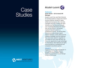 Case    Testimonial


Studies   Sarah Hester – UK & Ireland HR
          Manager
          Alcatel-Lucent has used Next Ventures
          for several positions ranging from Senior
          Account Director, through to highly
          skilled technical gurus. All of my lines
          managers that have worked with Next
          Ventures say that they are thorough,
          very knowledgeable about the market
          they are recruiting in, and always
          represent Alcatel-Lucent in a
          professional manner. The service Next
          Ventures provides strikes a good
          balance between us (the client) and the
          potential candidate; and the instances
          they have been asked to negotiate on
          our behalf we have never felt they use
          this as an opportunity to gain advantage
          for themselves. Next Ventures are highly
          recommended as a professional and
          competent recruitment partner.
          PROJECTS
          Programme Director, Programme Manager x2,
          VoIP Engineer x2, Operations Systems
          Architect, BT Account Director, Cable &
          Wireless Account Director, Account Manager
          Enterprise, Bid Manager
 