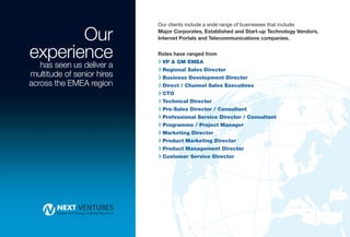 Our
                            Our clients include a wide range of businesses that include:
                            Major Corporates, Established and Start-up Technology Vendors,
                            Internet Portals and Telecommunications companies.


experience                  Roles have ranged from
                            R VP & GM EMEA
   has seen us deliver a
                            R Regional Sales Director
multitude of senior hires   R Business Development Director
across the EMEA region      R Direct / Channel Sales Executives
                            R CTO
                            R Technical Director
                            R Pre-Sales Director / Consultant
                            R Professional Service Director / Consultant
                            R Programme / Project Manager
                            R Marketing Director
                            R Product Marketing Director
                            R Product Management Director
                            R Customer Service Director
 