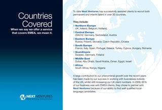 Countries
                                 To date Next Ventures has successfully assisted clients to recruit both
                                 permanent and interim talent in over 30 countries.



      Covered
When we say we offer a service
                                 They include:
                                 R Northern Europe
                                  UK, Ireland, Belgium, Holland,
that covers EMEA, we mean it.    R Central Europe
                                  (DACH): Germany, Switzerland, Austria
                                 R Eastern Europe
                                  Russia, Poland, Slovakia, Czech Republic, Croatia
                                 R South Europe
                                  France, Italy, Spain, Portugal, Greece, Turkey, Cyprus, Hungary, Romania
                                 R Scandinavia
                                  Sweden, Denmark, Finland
                                 R Middle East
                                  Dubai, Abu Dhabi, Saudi Arabia, Oman, Egypt, Israel
                                 R Africa
                                  South Africa, Kenya, Nigeria


                                 A large contribution to our phenomenal growth over the recent years
                                 has been made by our success in working with businesses outside
                                 of the UK, whilst still increasing our UK client numbers. In 2009, 65%
                                 of our business was with EMEA clients; they chose to partner with
                                 Next Ventures because of our ability to find well qualified local-
                                 language candidates.
 