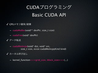 CUDAプログラミング
                    Basic CUDA API
✓ GPUメモリ確保/破棄

 - cudaMalloc(void** devPtr, size_t size)
 - cudaFree(void* devPtr)
✓ データ転送

 - cudaMemcpy(void* dst, void* src,
          size_t size, esize cudaMemcpyKind kind)

✓ カーネル呼び出し

 - kernel_function<<<grid_size, block_size>>>(...)
 