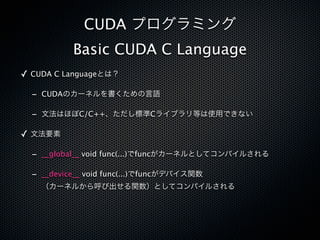 CUDA プログラミング
           Basic CUDA C Language
✓ CUDA C Languageとは？

  - CUDAのカーネルを書くための言語

  - 文法はほぼC/C++、ただし標準Cライブラリ等は使用できない

✓ 文法要素

  - __global__ void func(...)でfuncがカーネルとしてコンパイルされる

  - __device__ void func(...)でfuncがデバイス関数
    （カーネルから呼び出せる関数）としてコンパイルされる
 
