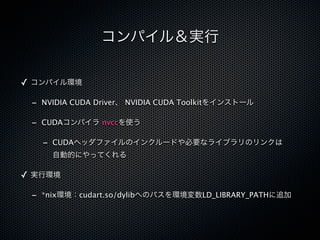 コンパイル＆実行

✓ コンパイル環境

 - NVIDIA CUDA Driver、 NVIDIA CUDA Toolkitをインストール

 - CUDAコンパイラ nvccを使う

   - CUDAヘッダファイルのインクルードや必要なライブラリのリンクは
     自動的にやってくれる

✓ 実行環境

 - *nix環境：cudart.so/dylibへのパスを環境変数LD_LIBRARY_PATHに追加
 