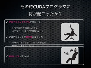 その時CUDAプログラマに
           何が起こったか？
✓ プログラミングモデルが変わった

 - メモリ空間の統合によって
  メモリコピー操作が不要になった

✓ プログラミングの難易度が変わった

 - キャッシュによってメモリ局所性を
  意識しなくてよくなった



✓ 最適化方法が変わった
 