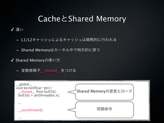 CacheとShared Memory
✓ 違い

  - L1/L2キャッシュによるキャッシュは暗黙的に行われる

  - Shared Memoryはカーネル中で明示的に使う

✓ Shared Memoryの使い方

  - 変数修飾子__shared__をつける

  __global__
  void kernel(ﬂoat *ptr) {
   __shared__ ﬂoat buf[16];      Shared Memoryの宣言とロード
   buf[16] = ptr[threadIdx.x];

   ...

   __syncthreads();                     同期命令

   ...
 