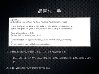 愚直な一手
  __global__
  void matmul_naive(ﬂoat *a, ﬂoat *b, ﬂoat *c, int matrix_size)
  {
    const unsigned int xidx = blockIdx.x * blockDim.x + threadIdx.x;
    const unsigned int yidx = blockIdx.y * blockDim.y + threadIdx.y;

   ﬂoat accumulator = 0.0;
   for (int i=0; i<matrix_size; ++i)
   {
     accumulator += a[yidx*matrix_size+i] * b[i*matrix_size+xidx];
   }
   c[yidx*matrix_size+xidx] = accumulator;



1. 計算結果の行列Cの要素ごとに1スレッドを割り当てる

  - 16x16のスレッドからなる、(matrix_size/16)x(matrix_size/16)のブロッ
     ク

2. xidx, yidxは行列Cの要素の添字になる
 